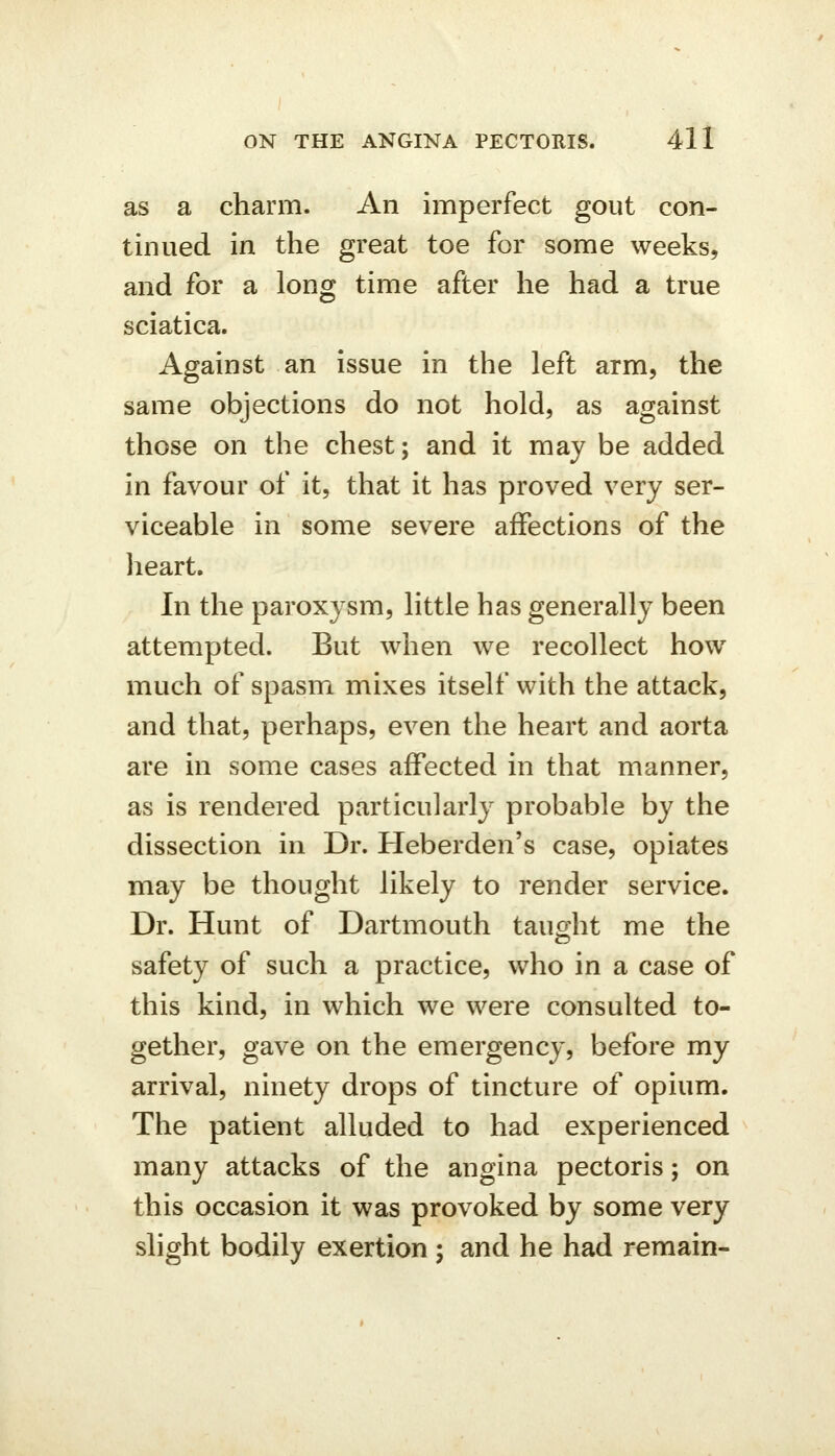 as a charm. An imperfect gout con- tinued in the great toe for some weeks, and for a long time after he had a true sciatica. Against an issue in the left arm, the same objections do not hold, as against those on the chest; and it may be added in favour of it, that it has proved very ser- viceable in some severe affections of the heart. In the paroxysm, little has generally been attempted. But when we recollect how much of spasm mixes itself with the attack, and that, perhaps, even the heart and aorta are in some cases affected in that manner, as is rendered particularly probable by the dissection in Dr. Heberden's case, opiates may be thought likely to render service. Dr. Hunt of Dartmouth tauoht me the safety of such a practice, who in a case of this kind, in which we were consulted to- gether, gave on the emergency, before my arrival, ninety drops of tincture of opium. The patient alluded to had experienced many attacks of the angina pectoris; on this occasion it was provoked by some very slight bodily exertion ; and he had remain-