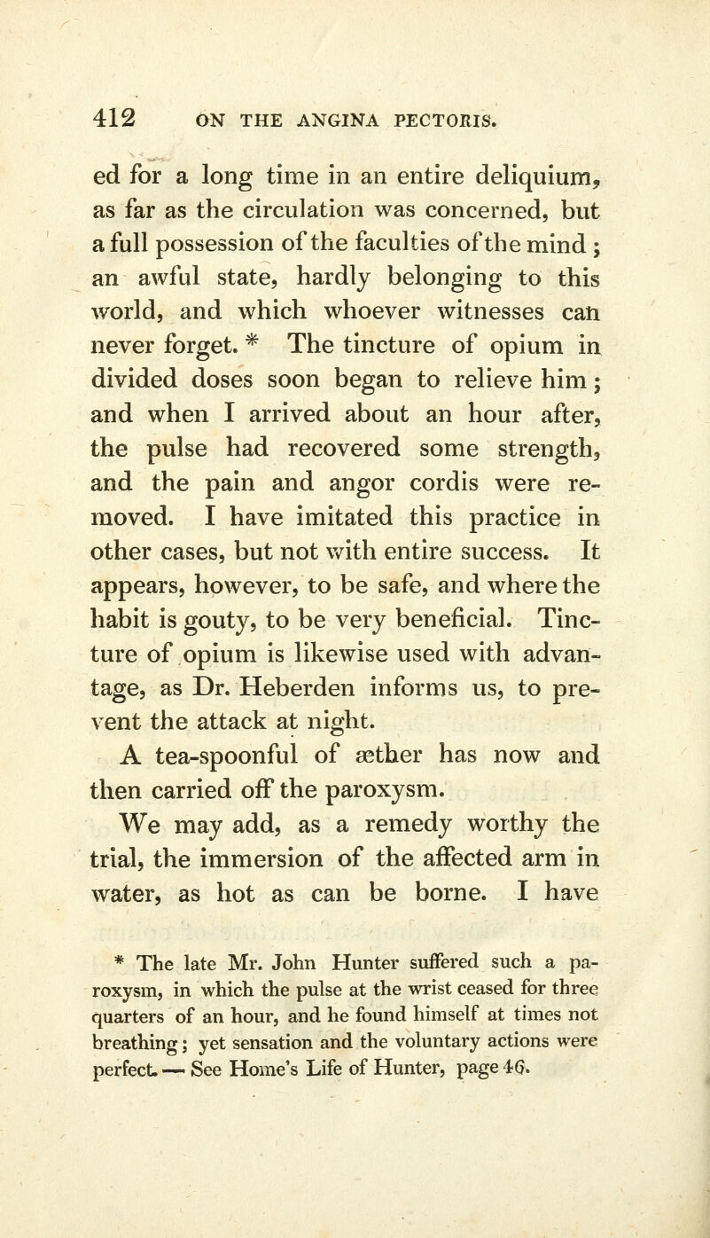 ed for a long time in an entire deliquium, as far as the circulation was concerned, but a full possession of the faculties of the mind ; an awful state, hardly belonging to this world, and which whoever witnesses can never forget. * The tincture of opium in divided doses soon began to relieve him; and when I arrived about an hour after, the pulse had recovered some strength, and the pain and angor cordis were re- moved. I have imitated this practice in other cases, but not with entire success. It appears, however, to be safe, and where the habit is gouty, to be very beneficial. Tinc- ture of opium is likewise used with advan- tage, as Dr. Heberden informs us, to pre- vent the attack at night. A tea-spoonful of aether has now and then carried off the paroxysm. We may add, as a remedy worthy the trial, the immersion of the affected arm in water, as hot as can be borne. I have * The late Mr. John Hunter suffered such a pa- roxysm, in which the pulse at the wrist ceased for three quarters of an hour, and he found himself at times not breathing; yet sensation and the voluntary actions were perfect.— See Home's Life of Hunter, page4G.