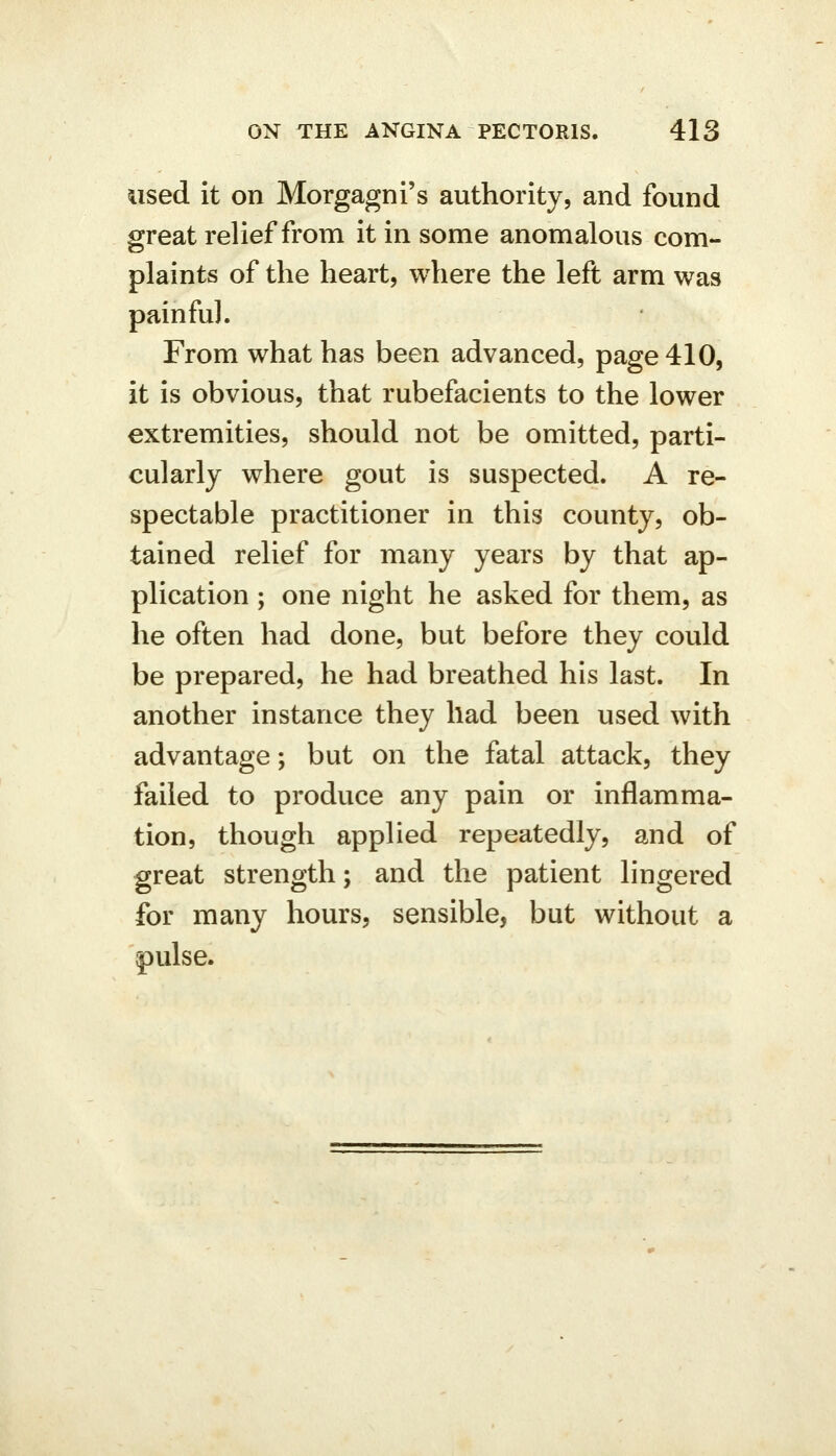 used it on Morgagni's authority, and found great relief from it in some anomalous com- plaints of the heart, where the left arm was painful. From what has been advanced, page 410, it is obvious, that rubefacients to the lower extremities, should not be omitted, parti- cularly where gout is suspected. A re- spectable practitioner in this county, ob- tained relief for many years by that ap- plication ; one night he asked for them, as he often had done, but before they could be prepared, he had breathed his last. In another instance they had been used with advantage; but on the fatal attack, they failed to produce any pain or inflamma- tion, though applied repeatedly, and of great strength; and the patient lingered for many hours, sensible, but without a pulse.