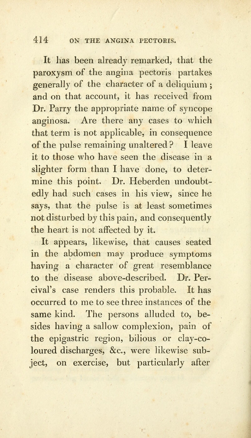 It has been already remarked^ that the paroxysm of the anghia pectoris partakes generally of the character of a dehquium ; and on that accountj it has received from Dr. Parry the appropriate name of syncope anginosa. Are there any cases to which that term is not applicable, in consequence of the pulse remaining unaltered? I leave it to those who have seen the disease in a slighter form than I have done, to deter- mine this point. Dr. Heberden undoubt- edly had such cases in his view, since he says, that the pulse is at least sometimes not disturbed by this pain, and consequently the heart is not affected by it. It appears, likewise, that causes seated in the abdomen may produce symptoms having a character of great resemblance to the disease above-described. Dr. Per- cival's case renders this probable. It has occurred to me to see three instances of the same kind. The persons alluded to, be- sides having a sallow complexion, pain of the epigastric region, bilious or clay-co- loured discharges, &c., were likewise sub- ject, on exercise, but particularly after