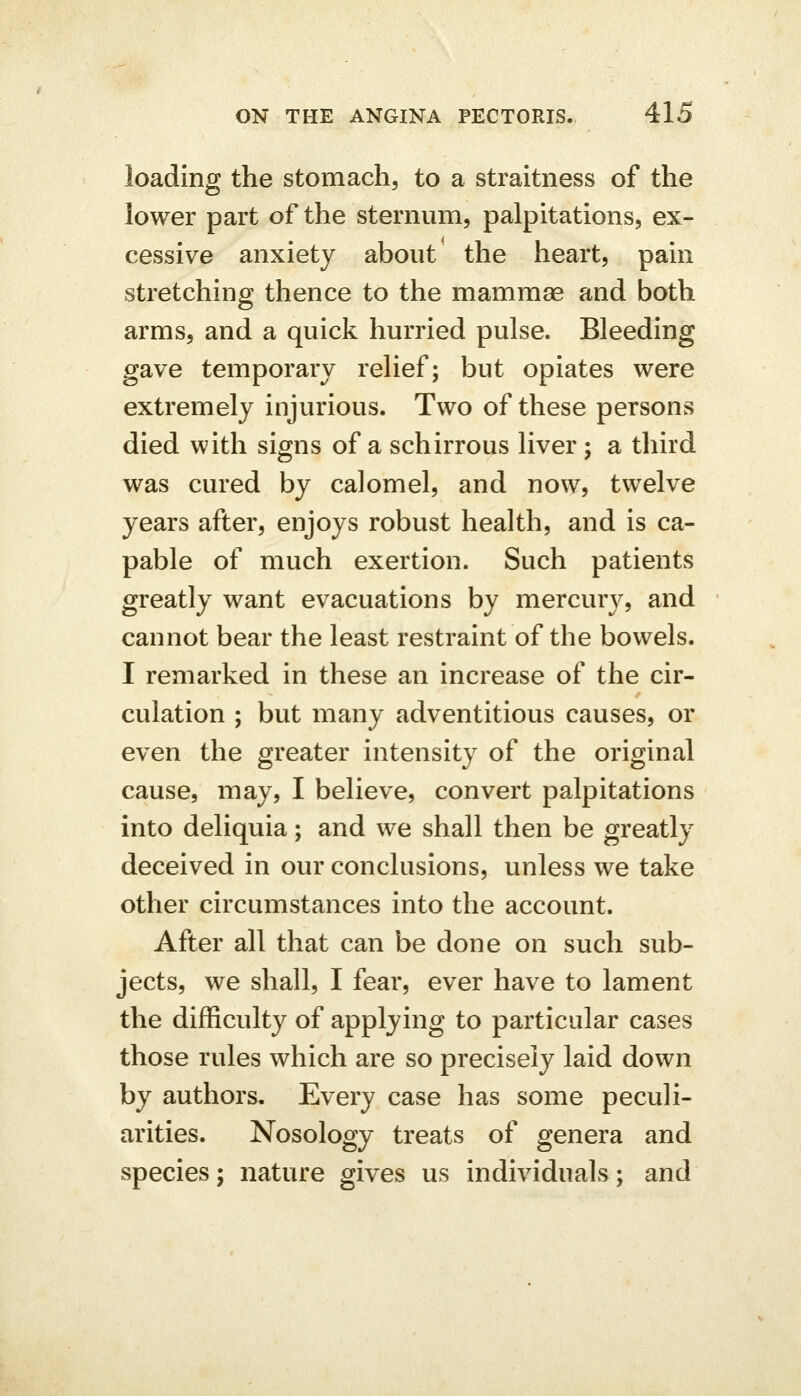 loading the stomach, to a straitness of the lower part of the sternum, palpitations, ex- cessive anxiety about' the heart, pain stretching thence to the mammae and both arms, and a quick hurried pulse. Bleeding gave temporary relief; but opiates were extremely injurious. Two of these persons died with signs of a schirrous liver; a third was cured by calomel, and now, twelve years after, enjoys robust health, and is ca- pable of much exertion. Such patients greatly want evacuations by mercury, and cannot bear the least restraint of the bowels. I remarked in these an increase of the cir- culation ; but many adventitious causes, or even the greater intensity of the original cause, may, I believe, convert palpitations into deliquia; and we shall then be greatly deceived in our conclusions, unless we take other circumstances into the account. After all that can be done on such sub- jects, we shall, I fear, ever have to lament the difficulty of applying to particular cases those rules which are so precisely laid down by authors. Every case has some peculi- arities. Nosology treats of genera and species; nature gives us individuals; and