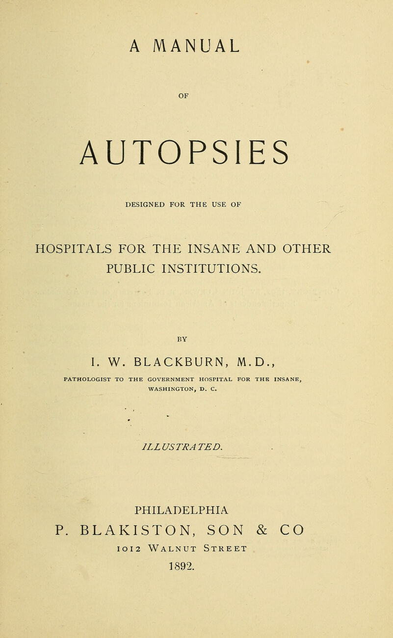 A MANUAL AUTOPSIES DESIGNED FOR THE USE OF HOSPITALS FOR THE INSANE AND OTHER PUBLIC INSTITUTIONS. BY I. W. BLACKBURN, M.D., PATHOLOGIST TO THE GOVERNMENT HOSPITAL FOR THE INSANE, WASHINGTON, D. C. ILLUSTRATED. PHILADELPHIA P. BLAKISTON, SON & CO 1012 Walnut Street 1892.