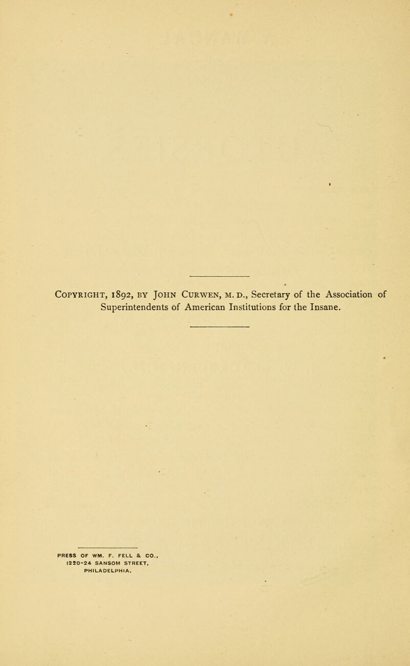 Copyright, 1892, by John Curwen, m. d., Secretary of the Association of Superintendents of American Institutions for the Insane. PRESS OF WM. F. FELL &. CO. 1250-24 SANSOM STREET, PHILADELPHIA.