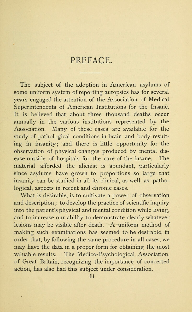 PREFACE. The subject of the adoption in American asylums of some uniform system of reporting autopsies has for several years engaged the attention of the Association of Medical Superintendents of American Institutions for the Insane. It is believed that about three thousand deaths occur annually in the various institutions represented by the Association. Many of these cases are available for the study of pathological conditions in brain and body result- ing in insanity; and there is little opportunity for the observation of physical changes produced by mental dis- ease outside of hospitals for the care of the insane. The material afforded the alienist is abundant, particularly since asylums have grown to proportions so large that insanity can be studied in all its clinical, as well as patho- logical, aspects in recent and chronic cases. What is desirable, is to cultivate a power of observation and description; to develop the practice of scientific inquiry into the patient's physical and mental condition while living, and to increase our ability to demonstrate clearly whatever lesions may be visible after death. A uniform method of making such examinations has seemed to be desirable, in order that, by following the same procedure in all cases, we may have the data in a proper form for obtaining the most valuable results. The Medico-Psychological Association, of Great Britain, recognizing the importance of concerted action, has also had this subject under consideration.