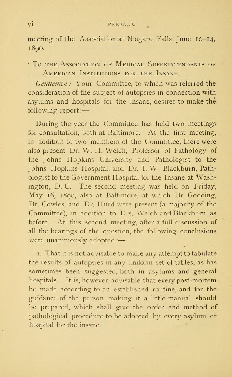 meeting of the Association at Niagara Falls, June 10-14, 1890.  To the Association of Medical Superintendents of American Institutions for the Insane. Gentlemen: Your Committee, to which was referred the consideration of the subject of autopsies in connection with asylums and hospitals for the insane, desires to make the following report:— During the year the Committee has held two meetings for consultation, both at Baltimore. At the first meeting, in addition to two members of the Committee, there were also present Dr. W. H. Welch, Professor of Pathology of the Johns Hopkins University and Pathologist to the Johns Hopkins Hospital, and Dr. I. W. Blackburn, Path- ologist to the Government Hospital for the Insane at Wash- ington, D. C. The second meeting was held on Friday, May 16, 1890, also at Baltimore, at which Dr. Godding, Dr. Cowles, and Dr. Hurd were present (a majority of the Committee), in addition to Drs. Welch and Blackburn, as before. At this second meeting, after a full discussion of all the bearings of the question, the following conclusions were unanimously adopted :— 1. That it is not advisable to make any attempt to tabulate the results of autopsies in any uniform set of tables, as has sometimes been suggested, both in asylums and general hospitals. It is, however, advisable that every post-mortem be made according to an established routine, and for the guidance of the person making it a little manual should be prepared, which shall give the order and method of pathological procedure to be adopted by every asylum or hospital for the insane.