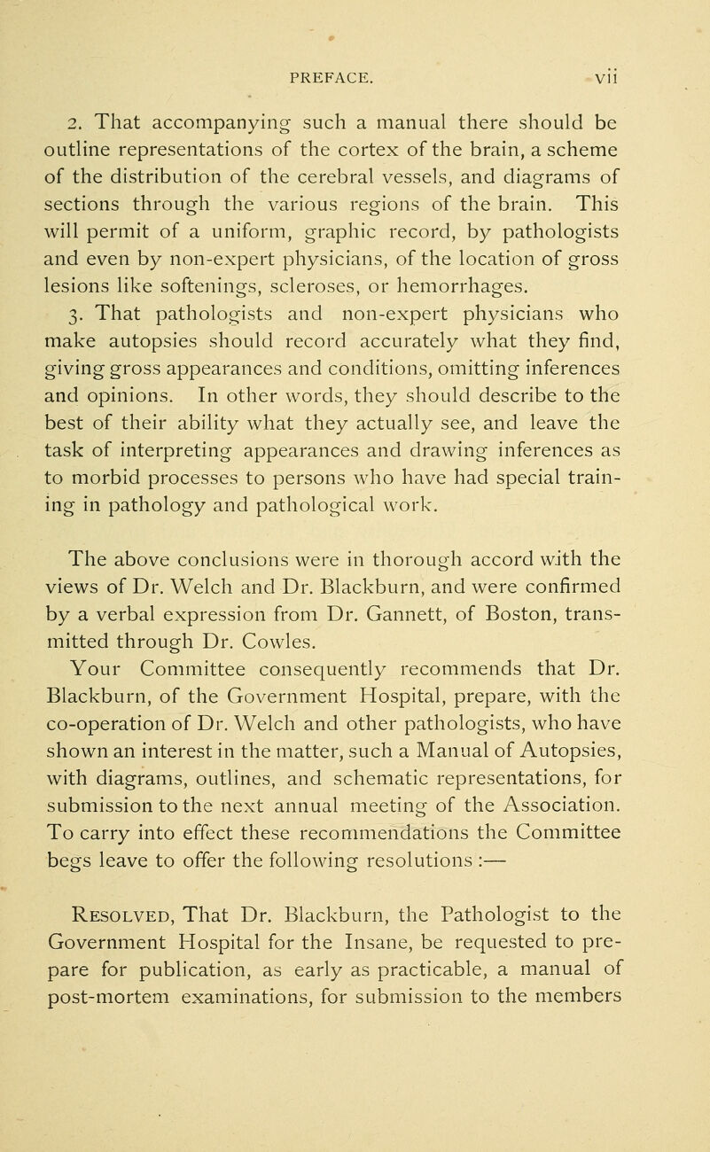 2. That accompanying such a manual there should be outline representations of the cortex of the brain, a scheme of the distribution of the cerebral vessels, and diagrams of sections through the various regions of the brain. This will permit of a uniform, graphic record, by pathologists and even by non-expert physicians, of the location of gross lesions like softenings, scleroses, or hemorrhages. 3. That pathologists and non-expert physicians who make autopsies should record accurately what they find, giving gross appearances and conditions, omitting inferences and opinions. In other words, they should describe to the best of their ability what they actually see, and leave the task of interpreting appearances and drawing inferences as to morbid processes to persons who have had special train- ing in pathology and pathological work. The above conclusions were in thorough accord with the views of Dr. Welch and Dr. Blackburn, and were confirmed by a verbal expression from Dr. Gannett, of Boston, trans- mitted through Dr. Cowles. Your Committee consequently recommends that Dr. Blackburn, of the Government Hospital, prepare, with the co-operation of Dr. Welch and other pathologists, who have shown an interest in the matter, such a Manual of Autopsies, with diagrams, outlines, and schematic representations, for submission to the next annual meeting of the Association. To carry into effect these recommendations the Committee begs leave to offer the following resolutions :— Resolved, That Dr. Blackburn, the Pathologist to the Government Hospital for the Insane, be requested to pre- pare for publication, as early as practicable, a manual of post-mortem examinations, for submission to the members