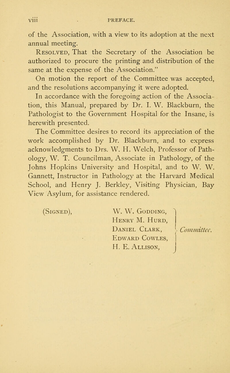 Vlll • PREFACE. of the Association, with a view to its adoption at the next annual meeting. Resolved, That the Secretary of the Association be authorized to procure the printing and distribution of the same at the expense of the Association. On motion the report of the Committee was accepted, and the resolutions accompanying it were adopted. In accordance with the foregoing action of the Associa- tion, this Manual, prepared by Dr. I. W. Blackburn, the Pathologist to the Government Hospital for the Insane, is herewith presented. The Committee desires to record its appreciation of the work accomplished by Dr. Blackburn, and to express acknowledgments to Drs. W. H. Welch, Professor of Path- ology, W. T. Councilman, Associate in Pathology, of the Johns Hopkins University and Hospital, and to W. W. Gannett, Instructor in Pathology at the Harvard Medical School, and Henry J. Berkley, Visiting Physician, Bay View Asylum, for assistance rendered. (Signed), W. W. Godding, Henry M. Hurd, Daniel Clark, J, Committer Edward Cowles, H. E. Allison,