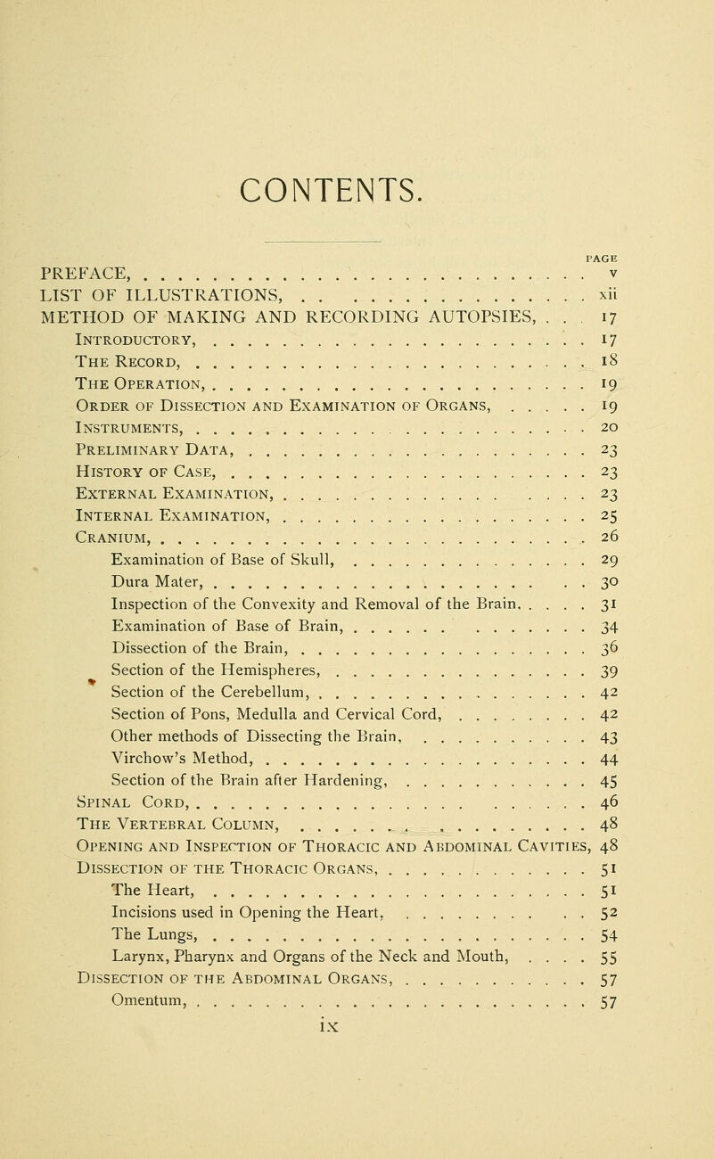 CONTENTS. PAGE PREFACE, v LIST OF ILLUSTRATIONS, xii METHOD OF MAKING AND RECORDING AUTOPSIES, . . . 17 Introductory, 17 The Record, 18 The Operation, 19 Order of Dissection and Examination of Organs, 19 Instruments, 20 Preliminary Data, 23 History of Case, 23 External Examination, 23 Internal Examination, 25 Cranium, 26 Examination of Base of Skull, 29 Dura Mater, 30 Inspection of the Convexity and Removal of the Brain 31 Examination of Base of Brain, 34 Dissection of the Brain, 36 Section of the Hemispheres, 39 Section of the Cerebellum, 42 Section of Pons, Medulla and Cervical Cord, 42 Other methods of Dissecting the Brain, 43 Virchow's Method, 44 Section of the Brain after Hardening, . 45 Spinal Cord, 46 The Vertebral Column, , , 48 Opening and Inspection of Thoracic and Abdominal Cavities, 48 Dissection of the Thoracic Organs, 51 The Heart, 51 Incisions used in Opening the Heart, 52 The Lungs, 54 Larynx, Pharynx and Organs of the Neck and Mouth, .... 55 Dissection of the Abdominal Organs, 57 Omentum, 57