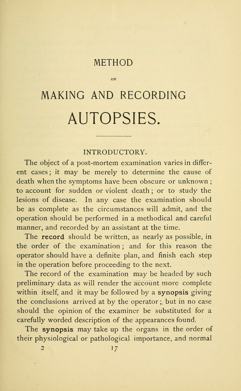 METHOD OF MAKING AND RECORDING AUTOPSIES. INTRODUCTORY. The object of a post-mortem examination varies in differ- ent cases; it may be merely to determine the cause of death when the symptoms have been obscure or unknown; to account for sudden or violent death; or to study the lesions of disease. In any case the examination should be as complete as the circumstances will admit, and the operation should be performed in a methodical and careful manner, and recorded by an assistant at the time. The record should be written, as nearly as possible, in the order of the examination ; and for this reason the operator should have a definite plan, and finish each step in the operation before proceeding to the next. The record of the examination may be headed by such preliminary data as will render the account more complete within itself, and it may be followed by a synopsis giving the conclusions arrived at by the operator; but in no case should the opinion of the examiner be substituted for a carefully worded description of the appearances found. The synopsis may take up the organs in the order of their physiological or pathological importance, and normal