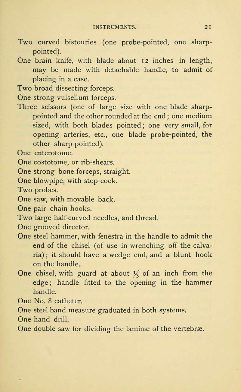 Two curved bistouries (one probe-pointed, one sharp- pointed). One brain knife, with blade about 12 inches in length, may be made with detachable handle, to admit of placing in a case. Two broad dissecting forceps. One strong vulsellum forceps. Three scissors (one of large size with one blade sharp- pointed and the other rounded at the end; one medium sized, with both blades pointed; one very small, for opening arteries, etc., one blade probe-pointed, the other sharp-pointed). One enterotome. One costotome, or rib-shears. One strong bone forceps, straight. One blowpipe, with stop-cock. Two probes. One saw, with movable back. One pair chain hooks. Two large half-curved needles, and thread. One grooved director. One steel hammer, with fenestra in the handle to admit the end of the chisel (of use in wrenching off the calva- ria) ; it should have a wedge end, and a blunt hook on the handle. One chisel, with guard at about J^ of an inch from the edge; handle fitted to the opening in the hammer handle. One No. 8 catheter. One steel band measure graduated in both systems. One hand drill. One double saw for dividing the laminae of the vertebrae.
