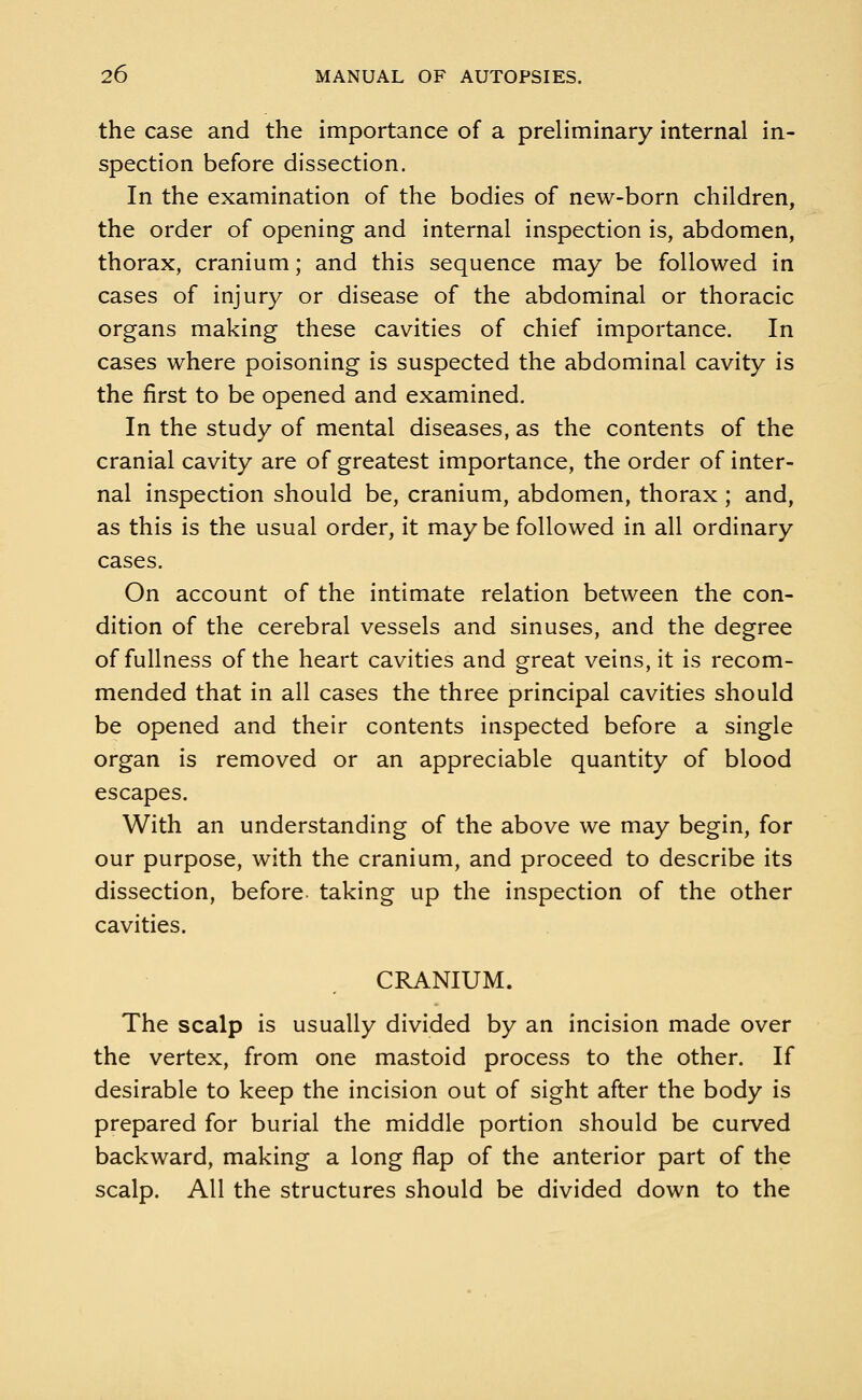 the case and the importance of a preliminary internal in- spection before dissection. In the examination of the bodies of new-born children, the order of opening and internal inspection is, abdomen, thorax, cranium; and this sequence may be followed in cases of injury or disease of the abdominal or thoracic organs making these cavities of chief importance. In cases where poisoning is suspected the abdominal cavity is the first to be opened and examined. In the study of mental diseases, as the contents of the cranial cavity are of greatest importance, the order of inter- nal inspection should be, cranium, abdomen, thorax ; and, as this is the usual order, it maybe followed in all ordinary cases. On account of the intimate relation between the con- dition of the cerebral vessels and sinuses, and the degree of fullness of the heart cavities and great veins, it is recom- mended that in all cases the three principal cavities should be opened and their contents inspected before a single organ is removed or an appreciable quantity of blood escapes. With an understanding of the above we may begin, for our purpose, with the cranium, and proceed to describe its dissection, before taking up the inspection of the other cavities. CRANIUM. The scalp is usually divided by an incision made over the vertex, from one mastoid process to the other. If desirable to keep the incision out of sight after the body is prepared for burial the middle portion should be curved backward, making a long flap of the anterior part of the scalp. All the structures should be divided down to the