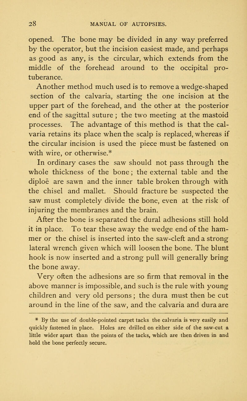 opened. The bone may be divided in any way preferred by the operator, but the incision easiest made, and perhaps as good as any, is the circular, which extends from the middle of the forehead around to the occipital pro- tuberance. Another method much used is to remove a wedge-shaped section of the calvaria, starting the one incision at the upper part of the forehead, and the other at the posterior end of the sagittal suture; the two meeting at the mastoid processes. The advantage of this method is that the cal- varia retains its place when the scalp is replaced, whereas if the circular incision is used the piece must be fastened on with wire, or otherwise.* In ordinary cases the saw should not pass through the whole thickness of the bone; the external table and the diploe are sawn and the inner table broken through with the chisel and mallet. Should fracture be suspected the saw must completely divide the bone, even at the risk of injuring the membranes and the brain. After the bone is separated the dural adhesions still hold it in place. To tear these away the wedge end of the ham- mer or the chisel is inserted into the saw-cleft and a strong lateral wrench given which will loosen the bone. The blunt hook is now inserted and a strong pull will generally bring the bone away. Very often the adhesions are so firm that removal in the above manner is impossible, and such is the rule with young children and very old persons; the dura must then be cut around in the line of the saw, and the calvaria and dura are * By the use of double-pointed carpet tacks the calvaria is very easily and quickly fastened in place. Holes are drilled on either side of the saw-cut a little wider apart than the points of the tacks, which are then driven in and hold the bone perfectly secure.