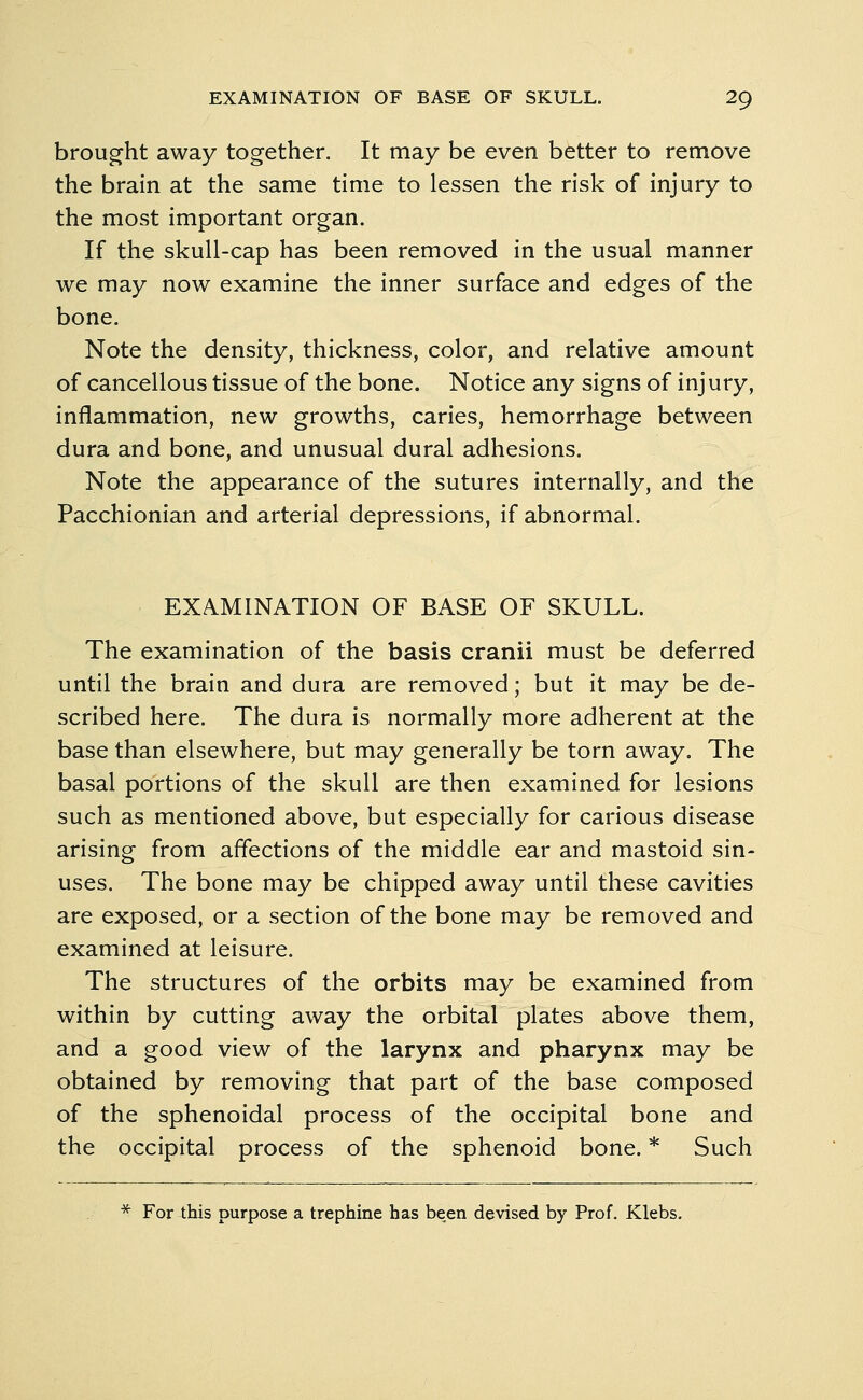 brought away together. It may be even better to remove the brain at the same time to lessen the risk of injury to the most important organ. If the skull-cap has been removed in the usual manner we may now examine the inner surface and edges of the bone. Note the density, thickness, color, and relative amount of cancellous tissue of the bone. Notice any signs of inj ury, inflammation, new growths, caries, hemorrhage between dura and bone, and unusual dural adhesions. Note the appearance of the sutures internally, and the Pacchionian and arterial depressions, if abnormal. EXAMINATION OF BASE OF SKULL. The examination of the basis cranii must be deferred until the brain and dura are removed; but it may be de- scribed here. The dura is normally more adherent at the base than elsewhere, but may generally be torn away. The basal portions of the skull are then examined for lesions such as mentioned above, but especially for carious disease arising from affections of the middle ear and mastoid sin- uses. The bone may be chipped away until these cavities are exposed, or a section of the bone may be removed and examined at leisure. The structures of the orbits may be examined from within by cutting away the orbital plates above them, and a good view of the larynx and pharynx may be obtained by removing that part of the base composed of the sphenoidal process of the occipital bone and the occipital process of the sphenoid bone. * Such * For this purpose a trephine has been devised by Prof. Klebs.