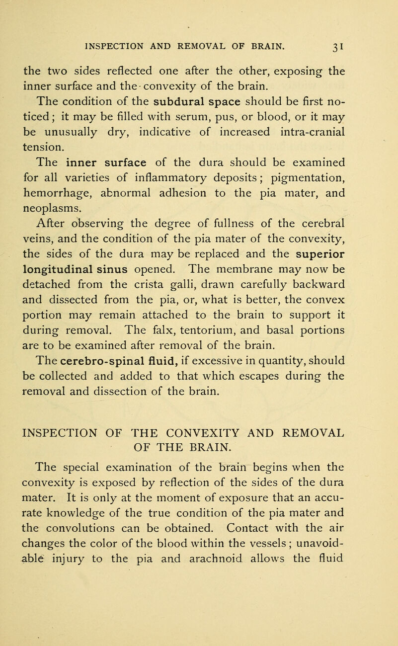 the two sides reflected one after the other, exposing the inner surface and the convexity of the brain. The condition of the subdural space should be first no- ticed ; it may be filled with serum, pus, or blood, or it may be unusually dry, indicative of increased intra-cranial tension. The inner surface of the dura should be examined for all varieties of inflammatory deposits; pigmentation, hemorrhage, abnormal adhesion to the pia mater, and neoplasms. After observing the degree of fullness of the cerebral veins, and the condition of the pia mater of the convexity, the sides of the dura may be replaced and the superior longitudinal sinus opened. The membrane may now be detached from the crista galli, drawn carefully backward and dissected from the pia, or, what is better, the convex portion may remain attached to the brain to support it during removal. The falx, tentorium, and basal portions are to be examined after removal of the brain. The cerebro-spinal fluid, if excessive in quantity, should be collected and added to that which escapes during the removal and dissection of the brain. INSPECTION OF THE CONVEXITY AND REMOVAL OF THE BRAIN. The special examination of the brain begins when the convexity is exposed by reflection of the sides of the dura mater. It is only at the moment of exposure that an accu- rate knowledge of the true condition of the pia mater and the convolutions can be obtained. Contact with the air changes the color of the blood within the vessels; unavoid- able injury to the pia and arachnoid allows the fluid