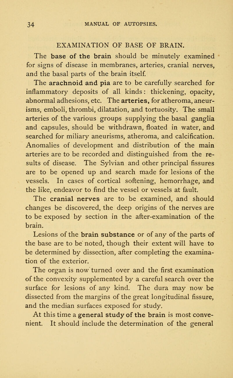 EXAMINATION OF BASE OF BRAIN. The base of the brain should be minutely examined for signs of disease in membranes, arteries, cranial nerves, and the basal parts of the brain itself. The arachnoid and pia are to be carefully searched for inflammatory deposits of all kinds: thickening, opacity, abnormal adhesions, etc. The arteries, for atheroma, aneur- isms, emboli, thrombi, dilatation, and tortuosity. The small arteries of the various groups supplying the basal ganglia and capsules, should be withdrawn, floated in water, and searched for miliary aneurisms, atheroma, and calcification. Anomalies of development and distribution of the main arteries are to be recorded and distinguished from the re- sults of disease. The Sylvian and other principal fissures are to be opened up and search made for lesions of the vessels. In cases of cortical softening, hemorrhage, and the like, endeavor to find the vessel or vessels at fault. The cranial nerves are to be examined, and should changes be discovered, the deep origins of the nerves are to be exposed by section in the after-examination of the brain. Lesions of the brain substance or of any of the parts of the base are to be noted, though their extent will have to be determined by dissection, after completing the examina- tion of the exterior. The organ is now turned over and the first examination of the convexity supplemented by a careful search over the surface for lesions of any kind. The dura may now be dissected from the margins of the great longitudinal fissure, and the median surfaces exposed for study. At this time a general study of the brain is most conve- nient. It should include the determination of the general