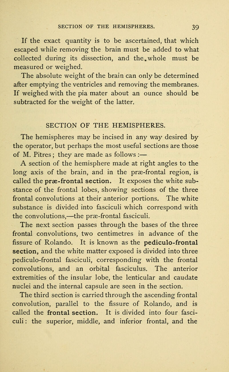 If the exact quantity is to be ascertained, that which escaped while removing the brain must be added to what collected during its dissection, and the.whole must be measured or weighed. The absolute weight of the brain can only be determined after emptying the ventricles and removing the membranes. If weighed with the pia mater about an ounce should be subtracted for the weight of the latter, SECTION OF THE HEMISPHERES. The hemispheres may be incised in any way desired by the operator, but perhaps the most useful sections are those of M. Pitres; they are made as follows :— A section of the hemisphere made at right angles to the long axis of the brain, and in the prae-frontal region, is called the prae-frontal section. It exposes the white sub- stance of the frontal lobes, showing sections of the three frontal convolutions at their anterior portions. The white substance is divided into fasciculi which correspond with the convolutions,—the prae-frontal fasciculi. The next section passes through the bases of the three frontal convolutions, two centimetres in advance of the fissure of Rolando. It is known as the pediculo-frontal section, and the white matter exposed is divided into three pediculo-frontal fasciculi, corresponding with the frontal convolutions, and an orbital fasciculus. The anterior extremities of the insular lobe, the lenticular and caudate nuclei and the internal capsule are seen in the section. The third section is carried through the ascending frontal convolution, parallel to the fissure of Rolando, and is called the frontal section. It is divided into four fasci- culi : the superior, middle, and inferior frontal, and the