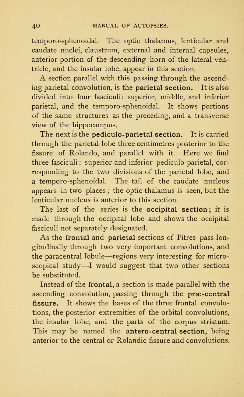 temporo-sphenoidal. The optic thalamus, lenticular and caudate nuclei, claustrum, external and internal capsules, anterior portion of the descending horn of the lateral ven- tricle, and the insular lobe, appear in this section. A section parallel with this passing through the ascend- ing parietal convolution, is the parietal section. It is also divided into four fasciculi: superior, middle, and inferior parietal, and the temporo-sphenoidal. It shows portions of the same structures as the preceding, and a transverse view of the hippocampus. The next is the pediculo-parietal section. It is carried through the parietal lobe three centimetres posterior to the fissure of Rolando, and parallel with it. Here we find three fasciculi: superior and inferior pediculo-parietal, cor- responding to the two divisions of the parietal lobe, and a temporo-sphenoidal. The tail of the caudate nucleus appears in two places; the optic thalamus is seen, but the lenticular nucleus is anterior to this section. The last of the series is the occipital section; it is made through the occipital lobe and shows the occipital fasciculi not separately designated. As the frontal and parietal sections of Pitres pass lon- gitudinally through two very important convolutions, and the paracentral lobule—regions very interesting for micro- scopical study—I would suggest that two other sections be substituted. Instead of the frontal, a section is made parallel with the ascending convolution, passing through the prae-central fissure. It shows the bases of the three frontal convolu- tions, the posterior extremities of the orbital convolutions, the insular lobe, and the parts of the corpus striatum. This may be named the antero-central section, being anterior to the central or Rolandic fissure and convolutions.