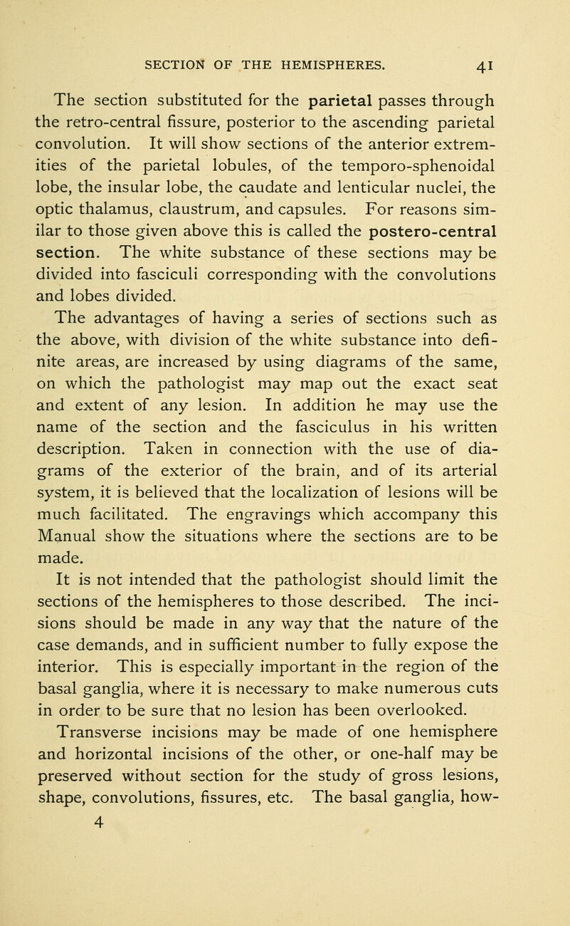 The section substituted for the parietal passes through the retro-central fissure, posterior to the ascending parietal convolution. It will show sections of the anterior extrem- ities of the parietal lobules, of the temporo-sphenoidal lobe, the insular lobe, the caudate and lenticular nuclei, the optic thalamus, claustrum, and capsules. For reasons sim- ilar to those given above this is called the postero-central section. The white substance of these sections may be divided into fasciculi corresponding with the convolutions and lobes divided. The advantages of having a series of sections such as the above, with division of the white substance into defi- nite areas, are increased by using diagrams of the same, on which the pathologist may map out the exact seat and extent of any lesion. In addition he may use the name of the section and the fasciculus in his written description. Taken in connection with the use of dia- grams of the exterior of the brain, and of its arterial system, it is believed that the localization of lesions will be much facilitated. The engravings which accompany this Manual show the situations where the sections are to be made. It is not intended that the pathologist should limit the sections of the hemispheres to those described. The inci- sions should be made in any way that the nature of the case demands, and in sufficient number to fully expose the interior. This is especially important in the region of the basal ganglia, where it is necessary to make numerous cuts in order to be sure that no lesion has been overlooked. Transverse incisions may be made of one hemisphere and horizontal incisions of the other, or one-half may be preserved without section for the study of gross lesions, shape, convolutions, fissures, etc. The basal ganglia, how- 4