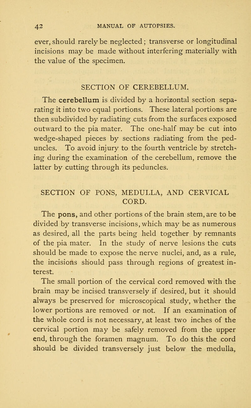 ever, should rarely be neglected; transverse or longitudinal incisions may be made without interfering materially with the value of the specimen. SECTION OF CEREBELLUM. The cerebellum is divided by a horizontal section sepa- rating it into two equal portions. These lateral portions are then subdivided by radiating cuts from the surfaces exposed outward to the pia mater. The one-half may be cut into wedge-shaped pieces by sections radiating from the ped- uncles. To avoid injury to the fourth ventricle by stretch- ing during the examination of the cerebellum, remove the latter by cutting through its peduncles. SECTION OF PONS, MEDULLA, AND CERVICAL CORD. The pons, and other portions of the brain stem, are to be divided by transverse incisions, which may be as numerous as desired, all the parts being held together by remnants of the pia mater. In the study of nerve lesions the cuts should be made to expose the nerve nuclei, and, as a rule, the incisions should pass through regions of greatest in- terest. The small portion of the cervical cord removed with the brain may be incised transversely if desired, but it should always be preserved for microscopical study, whether the lower portions are removed or not. If an examination of the whole cord is not necessary, at least two inches of the cervical portion may be safely removed from the upper end, through the foramen magnum. To do this the cord should be divided transversely just below the medulla,