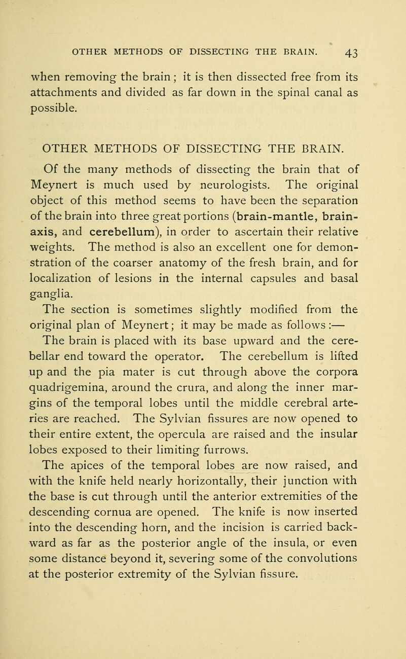 when removing the brain; it is then dissected free from its attachments and divided as far down in the spinal canal as possible. OTHER METHODS OF DISSECTING THE BRAIN. Of the many methods of dissecting the brain that of Meynert is much used by neurologists. The original object of this method seems to have been the separation of the brain into three great portions (brain-mantle, brain- axis, and cerebellum), in order to ascertain their relative weights. The method is also an excellent one for demon- stration of the coarser anatomy of the fresh brain, and for localization of lesions in the internal capsules and basal ganglia. The section is sometimes slightly modified from the original plan of Meynert; it may be made as follows :— The brain is placed with its base upward and the cere- bellar end toward the operator. The cerebellum is lifted up and the pia mater is cut through above the corpora quadrigemina, around the crura, and along the inner mar- gins of the temporal lobes until the middle cerebral arte- ries are reached. The Sylvian fissures are now opened to their entire extent, the opercula are raised and the insular lobes exposed to their limiting furrows. The apices of the temporal lobes are now raised, and with the knife held nearly horizontally, their junction with the base is cut through until the anterior extremities of the descending cornua are opened. The knife is now inserted into the descending horn, and the incision is carried back- ward as far as the posterior angle of the insula, or even some distance beyond it, severing some of the convolutions at the posterior extremity of the Sylvian fissure.
