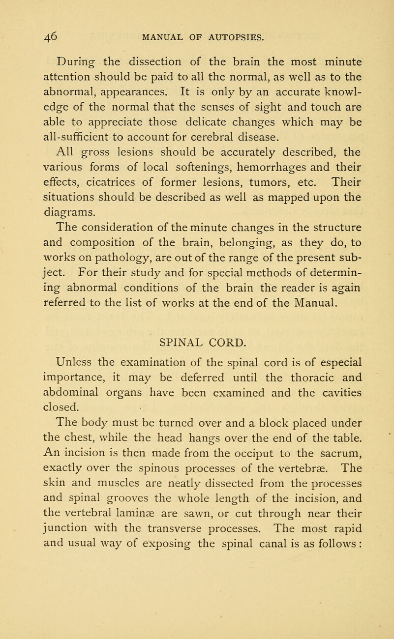 During the dissection of the brain the most minute attention should be paid to all the normal, as well as to the abnormal, appearances. It is only by an accurate knowl- edge of the normal that the senses of sight and touch are able to appreciate those delicate changes which may be all-sufficient to account for cerebral disease. All gross lesions should be accurately described, the various forms of local softenings, hemorrhages and their effects, cicatrices of former lesions, tumors, etc. Their situations should be described as well as mapped upon the diagrams. The consideration of the minute changes in the structure and composition of the brain, belonging, as they do, to works on pathology, are out of the range of the present sub- ject. For their study and for special methods of determin- ing abnormal conditions of the brain the reader is again referred to the list of works at the end of the Manual. SPINAL CORD. Unless the examination of the spinal cord is of especial importance, it may be deferred until the thoracic and abdominal organs have been examined and the cavities closed. The body must be turned over and a block placed under the chest, while the head hangs over the end of the table. An incision is then made from the occiput to the sacrum, exactly over the spinous processes of the vertebrae. The skin and muscles are neatly dissected from the processes and spinal grooves the whole length of the incision, and the vertebral laminae are sawn, or cut through near their junction with the transverse processes. The most rapid and usual way of exposing the spinal canal is as follows: