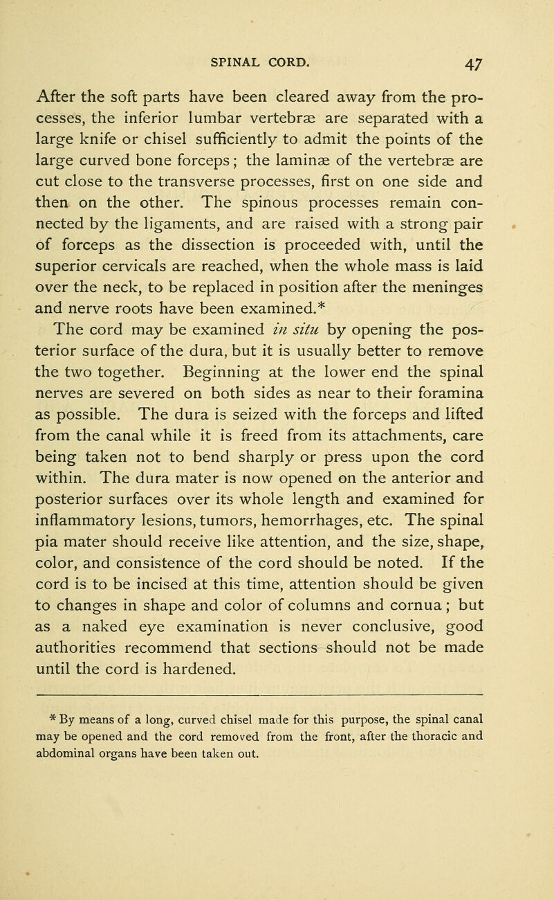 After the soft parts have been cleared away from the pro- cesses, the inferior lumbar vertebrae are separated with a large knife or chisel sufficiently to admit the points of the large curved bone forceps; the laminae of the vertebrae are cut close to the transverse processes, first on one side and then on the other. The spinous processes remain con- nected by the ligaments, and are raised with a strong pair of forceps as the dissection is proceeded with, until the superior cervicals are reached, when the whole mass is laid over the neck, to be replaced in position after the meninges and nerve roots have been examined.* The cord may be examined in situ by opening the pos- terior surface of the dura, but it is usually better to remove the two together. Beginning at the lower end the spinal nerves are severed on both sides as near to their foramina as possible. The dura is seized with the forceps and lifted from the canal while it is freed from its attachments, care being taken not to bend sharply or press upon the cord within. The dura mater is now opened on the anterior and posterior surfaces over its whole length and examined for inflammatory lesions, tumors, hemorrhages, etc. The spinal pia mater should receive like attention, and the size, shape, color, and consistence of the cord should be noted. If the cord is to be incised at this time, attention should be given to changes in shape and color of columns and cornua; but as a naked eye examination is never conclusive, good authorities recommend that sections should not be made until the cord is hardened. * By means of a long, curved chisel made for this purpose, the spinal canal may be opened and the cord removed from the front, after the thoracic and abdominal organs have been taken out.