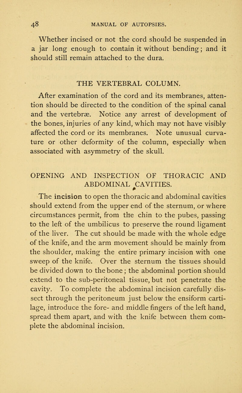 Whether incised or not the cord should be suspended in a jar long enough to contain it without bending; and it should still remain attached to the dura. THE VERTEBRAL COLUMN. After examination of the cord and its membranes, atten- tion should be directed to the condition of the spinal canal and the vertebrae. Notice any arrest of development of the bones, injuries of any kind, which may not have visibly affected the cord or its membranes. Note unusual curva- ture or other deformity of the column, especially when associated with asymmetry of the skull. OPENING AND INSPECTION OF THORACIC AND ABDOMINAL CAVITIES. The incision to open the thoracic and abdominal cavities should extend from the upper end of the sternum, or where circumstances permit, from the chin to the pubes, passing to the left of the umbilicus to preserve the round ligament of the liver. The cut should be made with the whole edge of the knife, and the arm movement should be mainly from the shoulder, making the entire primary incision with one sweep of the knife. Over the sternum the tissues should be divided down to the bone ; the abdominal portion should extend to the sub-peritoneal tissue, but not penetrate the cavity. To complete the abdominal incision carefully dis- sect through the peritoneum just below the ensiform carti- lage, introduce the fore- and middle fingers of the left hand, spread them apart, and with the knife between them com- plete the abdominal incision.