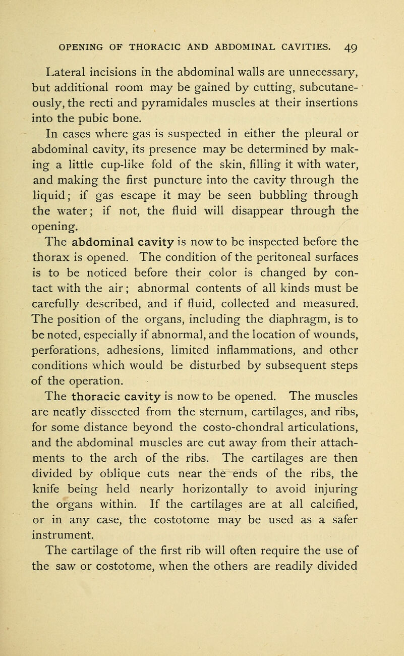 Lateral incisions in the abdominal walls are unnecessary, but additional room may be gained by cutting, subcutane- ously, the recti and pyramidales muscles at their insertions into the pubic bone. In cases where gas is suspected in either the pleural or abdominal cavity, its presence may be determined by mak- ing a little cup-like fold of the skin, filling it with water, and making the first puncture into the cavity through the liquid; if gas escape it may be seen bubbling through the water; if not, the fluid will disappear through the opening. The abdominal cavity is now to be inspected before the thorax is opened. The condition of the peritoneal surfaces is to be noticed before their color is changed by con- tact with the air; abnormal contents of all kinds must be carefully described, and if fluid, collected and measured. The position of the organs, including the diaphragm, is to be noted, especially if abnormal, and the location of wounds, perforations, adhesions, limited inflammations, and other conditions which would be disturbed by subsequent steps of the operation. The thoracic cavity is now to be opened. The muscles are neatly dissected from the sternum, cartilages, and ribs, for some distance beyond the costo-chondral articulations, and the abdominal muscles are cut away from their attach- ments to the arch of the ribs. The cartilages are then divided by oblique cuts near the ends of the ribs, the knife being held nearly horizontally to avoid injuring the organs within. If the cartilages are at all calcified, or in any case, the costotome may be used as a safer instrument. The cartilage of the first rib will often require the use of the saw or costotome, when the others are readily divided