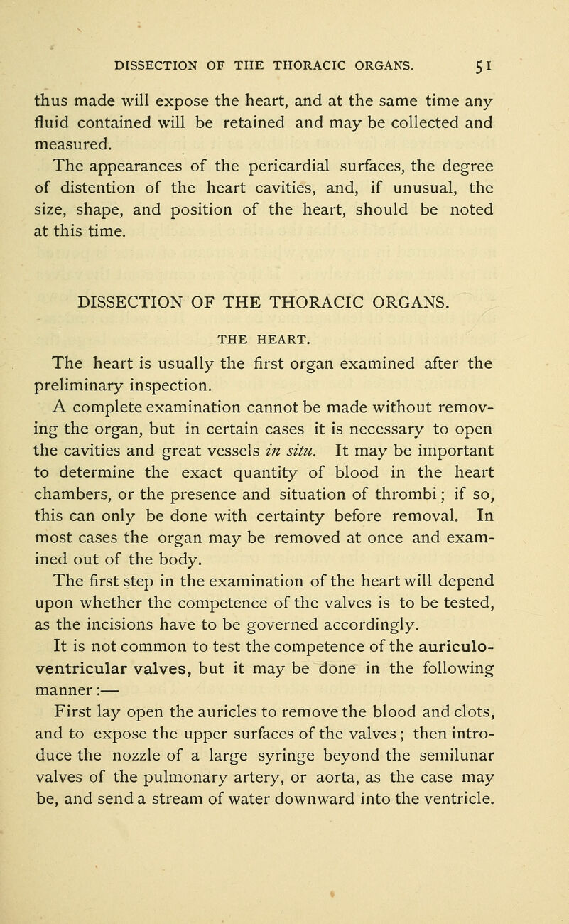 thus made will expose the heart, and at the same time any fluid contained will be retained and may be collected and measured. The appearances of the pericardial surfaces, the degree of distention of the heart cavities, and, if unusual, the size, shape, and position of the heart, should be noted at this time. DISSECTION OF THE THORACIC ORGANS. THE HEART. The heart is usually the first organ examined after the preliminary inspection. A complete examination cannot be made without remov- ing the organ, but in certain cases it is necessary to open the cavities and great vessels in situ. It may be important to determine the exact quantity of blood in the heart chambers, or the presence and situation of thrombi; if so, this can only be done with certainty before removal. In most cases the organ may be removed at once and exam- ined out of the body. The first step in the examination of the heart will depend upon whether the competence of the valves is to be tested, as the incisions have to be governed accordingly. It is not common to test the competence of the auriculo- ventricular valves, but it may be done in the following manner:— First lay open the auricles to remove the blood and clots, and to expose the upper surfaces of the valves; then intro- duce the nozzle of a large syringe beyond the semilunar valves of the pulmonary artery, or aorta, as the case may be, and send a stream of water downward into the ventricle.