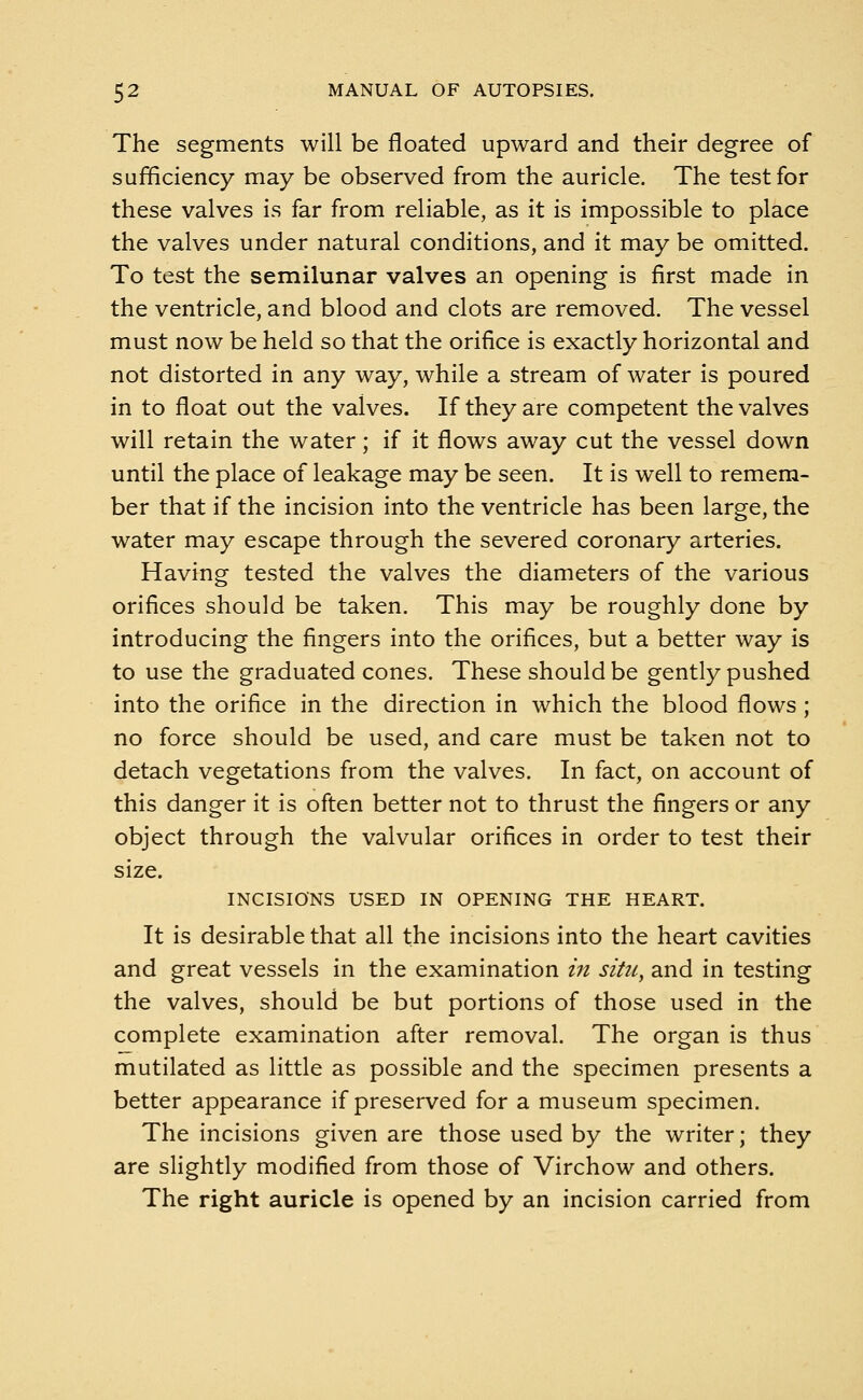 The segments will be floated upward and their degree of sufficiency may be observed from the auricle. The test for these valves is far from reliable, as it is impossible to place the valves under natural conditions, and it may be omitted. To test the semilunar valves an opening is first made in the ventricle, and blood and clots are removed. The vessel must now be held so that the orifice is exactly horizontal and not distorted in any way, while a stream of water is poured in to float out the valves. If they are competent the valves will retain the water; if it flows away cut the vessel down until the place of leakage may be seen. It is well to remem- ber that if the incision into the ventricle has been large, the water may escape through the severed coronary arteries. Having tested the valves the diameters of the various orifices should be taken. This may be roughly done by introducing the fingers into the orifices, but a better way is to use the graduated cones. These should be gently pushed into the orifice in the direction in which the blood flows; no force should be used, and care must be taken not to detach vegetations from the valves. In fact, on account of this danger it is often better not to thrust the fingers or any object through the valvular orifices in order to test their size. INCISIONS USED IN OPENING THE HEART. It is desirable that all the incisions into the heart cavities and great vessels in the examination in situ, and in testing the valves, should be but portions of those used in the complete examination after removal. The organ is thus mutilated as little as possible and the specimen presents a better appearance if preserved for a museum specimen. The incisions given are those used by the writer; they are slightly modified from those of Virchow and others. The right auricle is opened by an incision carried from