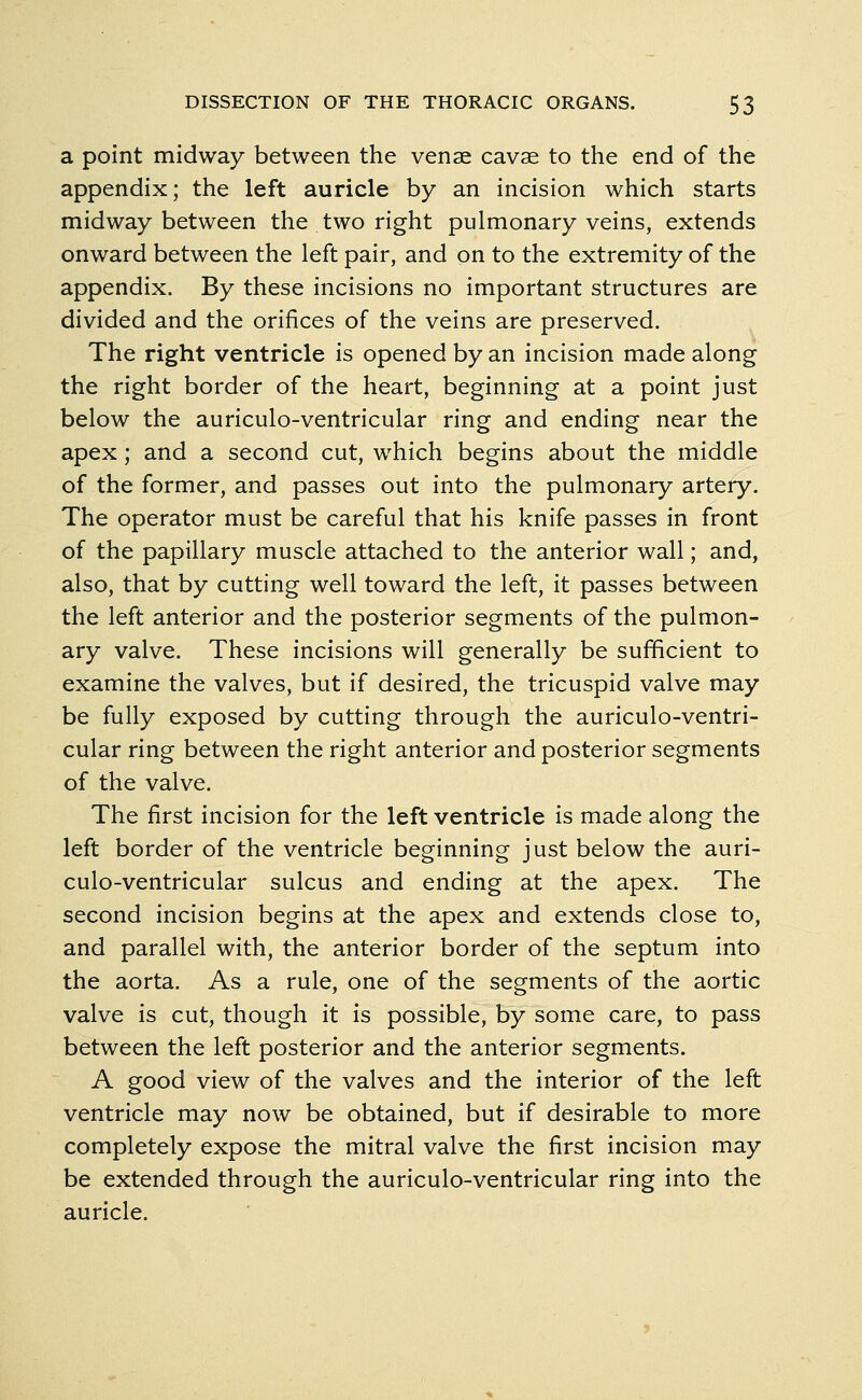 a point midway between the venae cavse to the end of the appendix; the left auricle by an incision which starts midway between the two right pulmonary veins, extends onward between the left pair, and on to the extremity of the appendix. By these incisions no important structures are divided and the orifices of the veins are preserved. The right ventricle is opened by an incision made along the right border of the heart, beginning at a point just below the auriculo-ventricular ring and ending near the apex; and a second cut, which begins about the middle of the former, and passes out into the pulmonary artery. The operator must be careful that his knife passes in front of the papillary muscle attached to the anterior wall; and, also, that by cutting well toward the left, it passes between the left anterior and the posterior segments of the pulmon- ary valve. These incisions will generally be sufficient to examine the valves, but if desired, the tricuspid valve may be fully exposed by cutting through the auriculo-ventri- cular ring between the right anterior and posterior segments of the valve. The first incision for the left ventricle is made along the left border of the ventricle beginning just below the auri- culo-ventricular sulcus and ending at the apex. The second incision begins at the apex and extends close to, and parallel with, the anterior border of the septum into the aorta. As a rule, one of the segments of the aortic valve is cut, though it is possible, by some care, to pass between the left posterior and the anterior segments. A good view of the valves and the interior of the left ventricle may now be obtained, but if desirable to more completely expose the mitral valve the first incision may be extended through the auriculo-ventricular ring into the auricle.