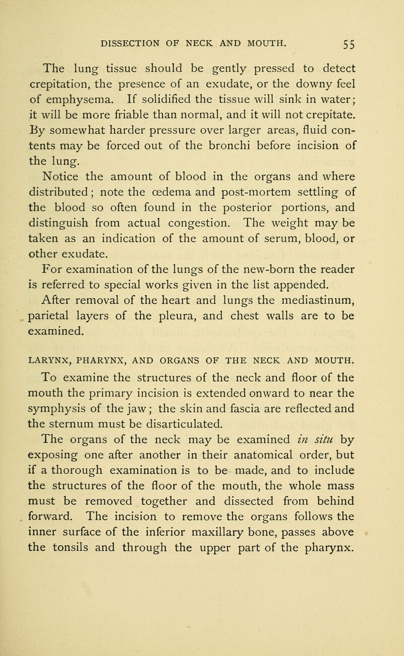 The lung tissue should be gently pressed to detect crepitation, the presence of an exudate, or the downy feel of emphysema. If solidified the tissue will sink in water; it will be more friable than normal, and it will not crepitate. By somewhat harder pressure over larger areas, fluid con- tents may be forced out of the bronchi before incision of the lung. Notice the amount of blood in the organs and where distributed; note the oedema and post-mortem settling of the blood so often found in the posterior portions, and distinguish from actual congestion. The weight may be taken as an indication of the amount of serum, blood, or other exudate. For examination of the lungs of the new-born the reader is referred to special works given in the list appended. After removal of the heart and lungs the mediastinum, parietal layers of the pleura, and chest walls are to be examined. LARYNX, PHARYNX, AND ORGANS OF THE NECK AND MOUTH. To examine the structures of the neck and floor of the mouth the primary incision is extended onward to near the symphysis of the jaw; the skin and fascia are reflected and the sternum must be disarticulated. The organs of the neck may be examined in situ by exposing one after another in their anatomical order, but if a thorough examination is to be made, and to include the structures of the floor of the mouth, the whole mass must be removed together and dissected from behind forward. The incision to remove the organs follows the inner surface of the inferior maxillary bone, passes above the tonsils and through the upper part of the pharynx.