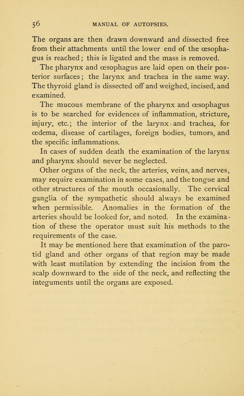 The organs are then drawn downward and dissected free from their attachments until the lower end of the oesopha- gus is reached; this is ligated and the mass is removed. The pharynx and oesophagus are laid open on their pos- terior surfaces; the larynx and trachea in the same way. The thyroid gland is dissected off and weighed, incised, and examined. The mucous membrane of the pharynx and oesophagus is to be searched for evidences of inflammation, stricture, injury, etc.; the interior of the larynx and trachea, for oedema, disease of cartilages, foreign bodies, tumors, and the specific inflammations. In cases of sudden death the examination of the larynx and pharynx should never be neglected. Other organs of the neck, the arteries, veins, and nerves, may require examination in some cases, and the tongue and other structures of the mouth occasionally. The cervical ganglia of the sympathetic should always be examined when permissible. Anomalies in the formation of the arteries should be looked for, and noted. In the examina- tion of these the operator must suit his methods to the requirements of the case. It may be mentioned here that examination of the paro- tid gland and other organs of that region may be made with least mutilation by extending the incision from the scalp downward to the side of the neck, and reflecting the integuments until the organs are exposed.