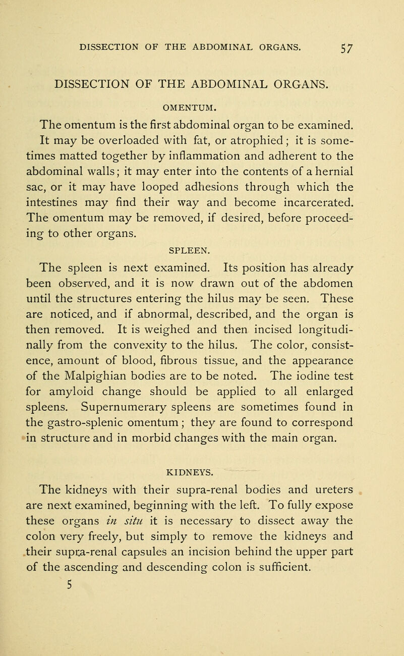 DISSECTION OF THE ABDOMINAL ORGANS. OMENTUM. The omentum is the first abdominal organ to be examined. It may be overloaded with fat, or atrophied; it is some- times matted together by inflammation and adherent to the abdominal walls; it may enter into the contents of a hernial sac, or it may have looped adhesions through which the intestines may find their way and become incarcerated. The omentum may be removed, if desired, before proceed- ing to other organs. SPLEEN. The spleen is next examined. Its position has already been observed, and it is now drawn out of the abdomen until the structures entering the hilus may be seen. These are noticed, and if abnormal, described, and the organ is then removed. It is weighed and then incised longitudi- nally from the convexity to the hilus. The color, consist- ence, amount of blood, fibrous tissue, and the appearance of the Malpighian bodies are to be noted. The iodine test for amyloid change should be applied to all enlarged spleens. Supernumerary spleens are sometimes found in the gastro-splenic omentum; they are found to correspond in structure and in morbid changes with the main organ. KIDNEYS. The kidneys with their supra-renal bodies and ureters are next examined, beginning with the left. To fully expose these organs in situ it is necessary to dissect away the colon very freely, but simply to remove the kidneys and their supra-renal capsules an incision behind the upper part of the ascending and descending colon is sufficient. 5