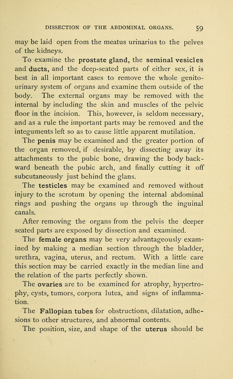 may be laid open from the meatus urinarius to the pelves of the kidneys. To examine the prostate gland, the seminal vesicles and ducts, and the deep-seated parts of either sex, it is best in all important cases to remove the whole genito- urinary system of organs and examine them outside of the body. The external organs may be removed with the internal by including the skin and muscles of the pelvic floor in the incision. This, however, is seldom necessary, and as a rule the important parts may be removed and the integuments left so as to cause little apparent mutilation. The penis may be examined and the greater portion of the organ removed, if desirable, by dissecting away its attachments to the pubic bone, drawing the body back- ward beneath the pubic arch, and finally cutting it off subcutaneously just behind the glans. The testicles may be examined and removed without injury to the scrotum by opening the internal abdominal rings and pushing the organs up through the inguinal canals. After removing the organs from the pelvis the deeper seated parts are exposed by dissection and examined. The female organs may be very advantageously exam- ined by making a median section through the bladder, urethra, vagina, uterus, and rectum. With a little care this section may be carried exactly in the median line and the relation of the parts perfectly shown. The ovaries are to be examined for atrophy, hypertro- phy, cysts, tumors, corpora lutea, and signs of inflamma- tion. The Fallopian tubes for obstructions, dilatation, adhe- sions to other structures, and abnormal contents. The position, size, and shape of the uterus should be