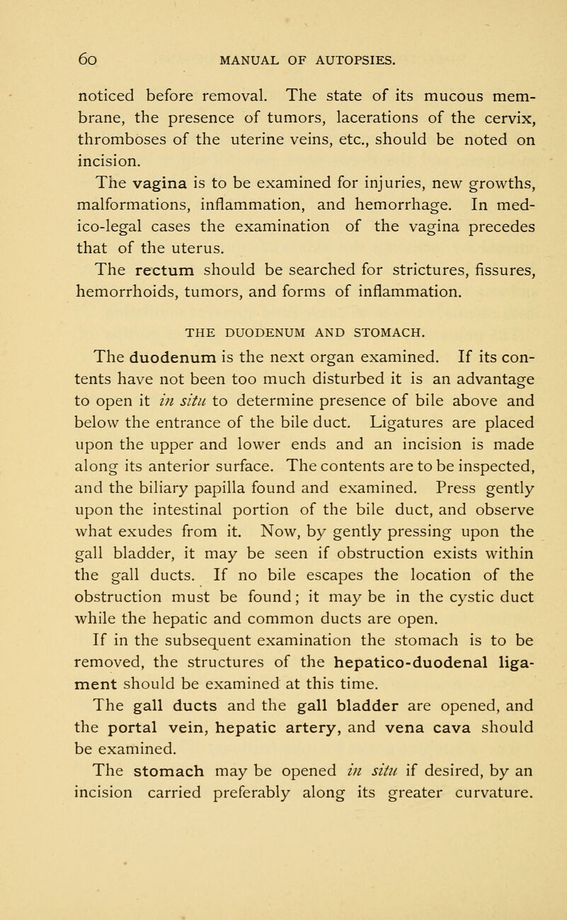 noticed before removal. The state of its mucous mem- brane, the presence of tumors, lacerations of the cervix, thromboses of the uterine veins, etc., should be noted on incision. The vagina is to be examined for injuries, new growths, malformations, inflammation, and hemorrhage. In med- ico-legal cases the examination of the vagina precedes that of the uterus. The rectum should be searched for strictures, fissures, hemorrhoids, tumors, and forms of inflammation. THE DUODENUM AND STOMACH. The duodenum is the next organ examined. If its con- tents have not been too much disturbed it is an advantage to open it in situ to determine presence of bile above and below the entrance of the bile duct. Ligatures are placed upon the upper and lower ends and an incision is made along its anterior surface. The contents are to be inspected, and the biliary papilla found and examined. Press gently upon the intestinal portion of the bile duct, and observe what exudes from it. Now, by gently pressing upon the gall bladder, it may be seen if obstruction exists within the gall ducts. If no bile escapes the location of the obstruction must be found; it maybe in the cystic duct while the hepatic and common ducts are open. If in the subsequent examination the stomach is to be removed, the structures of the hepatico-duodenal liga- ment should be examined at this time. The gall ducts and the gall bladder are opened, and the portal vein, hepatic artery, and vena cava should be examined. The stomach may be opened in situ if desired, by an incision carried preferably along its greater curvature.