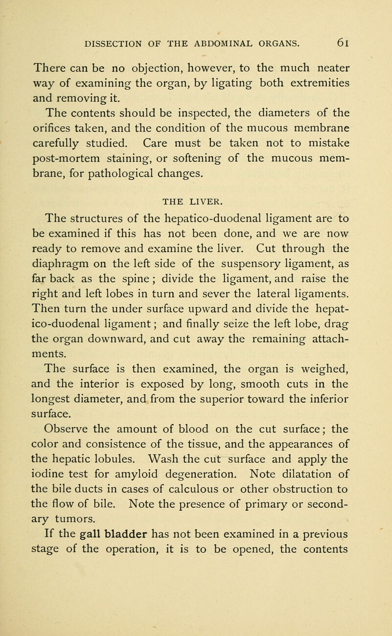 There can be no objection, however, to the much neater way of examining the organ, by ligating both extremities and removing it. The contents should be inspected, the diameters of the orifices taken, and the condition of the mucous membrane carefully studied. Care must be taken not to mistake post-mortem staining, or softening of the mucous mem- brane, for pathological changes. THE LIVER. The structures of the hepatico-duodenal ligament are to be examined if this has not been done, and we are now ready to remove and examine the liver. Cut through the diaphragm on the left side of the suspensory ligament, as far back as the spine; divide the ligament, and raise the right and left lobes in turn and sever the lateral ligaments. Then turn the under surface upward and divide the hepat- ico-duodenal ligament; and finally seize the left lobe, drag the organ downward, and cut away the remaining attach- ments. The surface is then examined, the organ is weighed, and the interior is exposed by long, smooth cuts in the longest diameter, and from the superior toward the inferior surface. Observe the amount of blood on the cut surface; the color and consistence of the tissue, and the appearances of the hepatic lobules. Wash the cut surface and apply the iodine test for amyloid degeneration. Note dilatation of the bile ducts in cases of calculous or other obstruction to the flow of bile. Note the presence of primary or second- ary tumors. If the gall bladder has not been examined in a previous stage of the operation, it is to be opened, the contents
