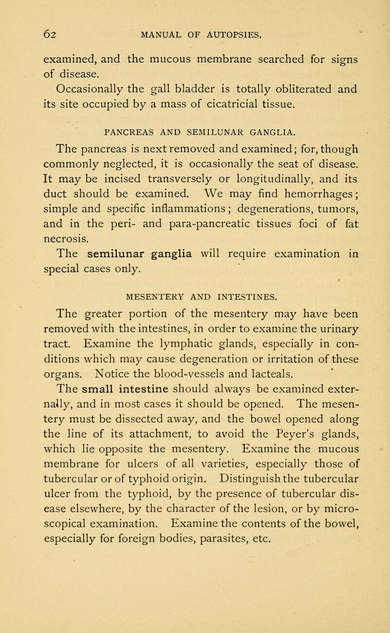 examined, and the mucous membrane searched for signs of disease. Occasionally the gall bladder is totally obliterated and its site occupied by a mass of cicatricial tissue. PANCREAS AND SEMILUNAR GANGLIA. The pancreas is next removed and examined; for, though commonly neglected, it is occasionally the seat of disease. It may be incised transversely or longitudinally, and its duct should be examined. We may find hemorrhages; simple and specific inflammations; degenerations, tumors, and in the peri- and para-pancreatic tissues foci of fat necrosis. The semilunar ganglia will require examination in special cases only. MESENTERY AND INTESTINES. The greater portion of the mesentery may have been removed with the intestines, in order to examine the urinary tract. Examine the lymphatic glands, especially in con- ditions which may cause degeneration or irritation of these organs. Notice the blood-vessels and lacteals. The small intestine should always be examined exter- nally, and in most cases it should be opened. The mesen- tery must be dissected away, and the bowel opened along the line of its attachment, to avoid the Peyer's glands, which lie opposite the mesentery. Examine the mucous membrane for ulcers of all varieties, especially those of tubercular or of typhoid origin. Distinguish the tubercular ulcer from the typhoid, by the presence of tubercular dis- ease elsewhere, by the character of the lesion, or by micro- scopical examination. Examine the contents of the bowel, especially for foreign bodies, parasites, etc.