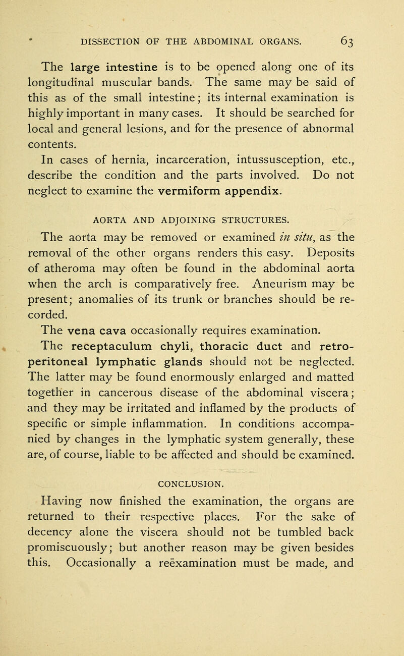 The large intestine is to be opened along one of its longitudinal muscular bands. The same may be said of this as of the small intestine; its internal examination is highly important in many cases. It should be searched for local and general lesions, and for the presence of abnormal contents. In cases of hernia, incarceration, intussusception, etc., describe the condition and the parts involved. Do not neglect to examine the vermiform appendix. AORTA AND ADJOINING STRUCTURES. The aorta may be removed or examined in situ, as the removal of the other organs renders this easy. Deposits of atheroma may often be found in the abdominal aorta when the arch is comparatively free. Aneurism may be present; anomalies of its trunk or branches should be re- corded. The vena cava occasionally requires examination. The receptaculum chyli, thoracic duct and retro- peritoneal lymphatic glands should not be neglected. The latter may be found enormously enlarged and matted together in cancerous disease of the abdominal viscera; and they may be irritated and inflamed by the products of specific or simple inflammation. In conditions accompa- nied by changes in the lymphatic system generally, these are, of course, liable to be affected and should be examined. CONCLUSION. Having now finished the examination, the organs are returned to their respective places. For the sake of decency alone the viscera should not be tumbled back promiscuously; but another reason may be given besides this. Occasionally a reexamination must be made, and