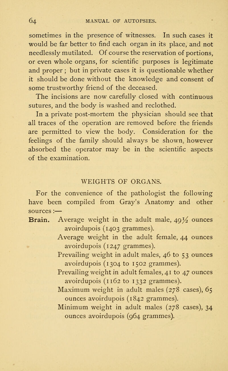 sometimes in the presence of witnesses. In such cases it would be far better to find each organ in its place, and not needlessly mutilated. Of course the reservation of portions, or even whole organs, for scientific purposes is legitimate and proper ; but in private cases it is questionable whether it should be done without the knowledge and consent of some trustworthy friend of the deceased. The incisions are now carefully closed with continuous sutures, and the body is washed and reclothed. In a private post-mortem the physician should see that all traces of the operation are removed before the friends are permitted to view the body. Consideration for the feelings of the family should always be shown, however absorbed the operator may be in the scientific aspects of the examination. WEIGHTS OF ORGANS. For the convenience of the pathologist the following have been compiled from Gray's Anatomy and other sources :— Brain. Average weight in the adult male, 49^ ounces avoirdupois (1403 grammes). Average weight in the adult female, 44 ounces avoirdupois (1247 grammes). Prevailing weight in adult males, 46 to 53 ounces avoirdupois (1304 to 1502 grammes). Prevailing weight in adult females, 41 to 47 ounces avoirdupois (1162 to 1332 grammes). Maximum weight in adult males (278 cases), 65 ounces avoirdupois (1842 grammes). Minimum weight in adult males (278 cases), 34 ounces avoirdupois (964 grammes).