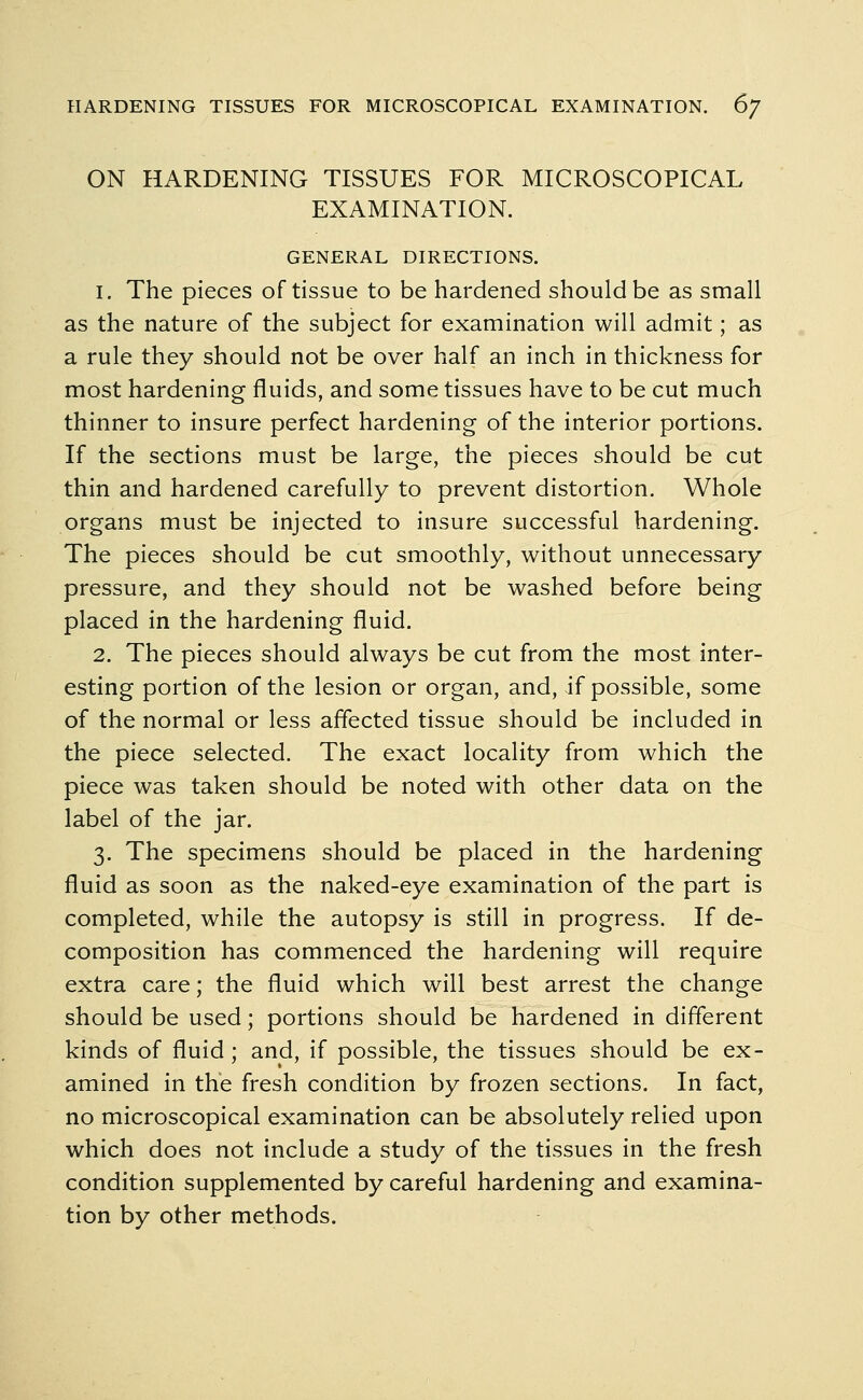 HARDENING TISSUES FOR MICROSCOPICAL EXAMINATION. 6? ON HARDENING TISSUES FOR MICROSCOPICAL EXAMINATION. GENERAL DIRECTIONS. 1. The pieces of tissue to be hardened should be as small as the nature of the subject for examination will admit; as a rule they should not be over half an inch in thickness for most hardening fluids, and some tissues have to be cut much thinner to insure perfect hardening of the interior portions. If the sections must be large, the pieces should be cut thin and hardened carefully to prevent distortion. Whole organs must be injected to insure successful hardening. The pieces should be cut smoothly, without unnecessary pressure, and they should not be washed before being placed in the hardening fluid. 2. The pieces should always be cut from the most inter- esting portion of the lesion or organ, and, if possible, some of the normal or less affected tissue should be included in the piece selected. The exact locality from which the piece was taken should be noted with other data on the label of the jar. 3. The specimens should be placed in the hardening fluid as soon as the naked-eye examination of the part is completed, while the autopsy is still in progress. If de- composition has commenced the hardening will require extra care; the fluid which will best arrest the change should be used; portions should be hardened in different kinds of fluid; and, if possible, the tissues should be ex- amined in the fresh condition by frozen sections. In fact, no microscopical examination can be absolutely relied upon which does not include a study of the tissues in the fresh condition supplemented by careful hardening and examina- tion by other methods.