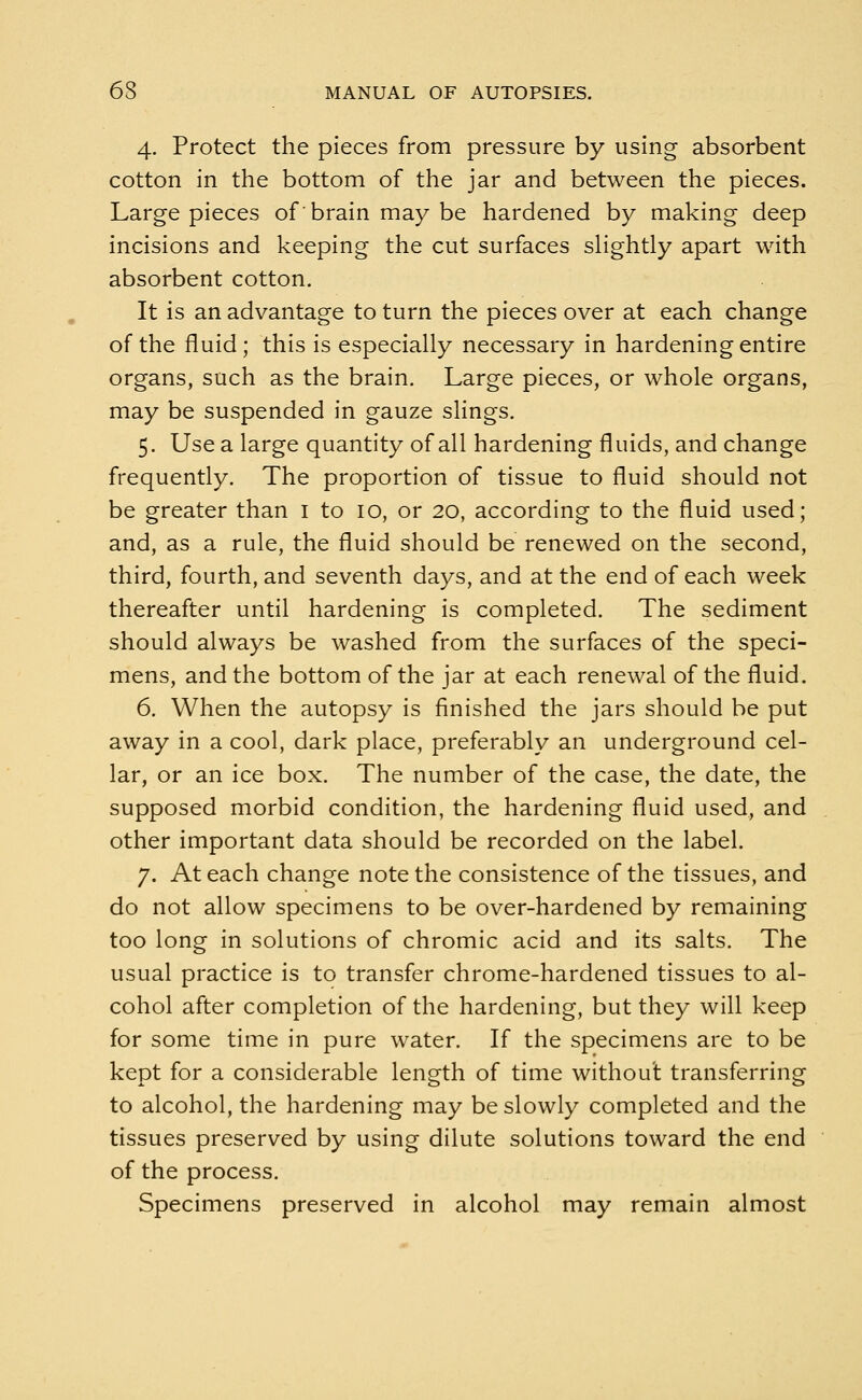 4. Protect the pieces from pressure by using absorbent cotton in the bottom of the jar and between the pieces. Large pieces of brain may be hardened by making deep incisions and keeping the cut surfaces slightly apart with absorbent cotton. It is an advantage to turn the pieces over at each change of the fluid; this is especially necessary in hardening entire organs, such as the brain. Large pieces, or whole organs, may be suspended in gauze slings. 5. Use a large quantity of all hardening fluids, and change frequently. The proportion of tissue to fluid should not be greater than 1 to 10, or 20, according to the fluid used; and, as a rule, the fluid should be renewed on the second, third, fourth, and seventh days, and at the end of each week thereafter until hardening is completed. The sediment should always be washed from the surfaces of the speci- mens, and the bottom of the jar at each renewal of the fluid. 6. When the autopsy is finished the jars should be put away in a cool, dark place, preferably an underground cel- lar, or an ice box. The number of the case, the date, the supposed morbid condition, the hardening fluid used, and other important data should be recorded on the label. 7. At each change note the consistence of the tissues, and do not allow specimens to be over-hardened by remaining too long in solutions of chromic acid and its salts. The usual practice is to transfer chrome-hardened tissues to al- cohol after completion of the hardening, but they will keep for some time in pure water. If the specimens are to be kept for a considerable length of time withou't transferring to alcohol, the hardening may be slowly completed and the tissues preserved by using dilute solutions toward the end of the process. Specimens preserved in alcohol may remain almost