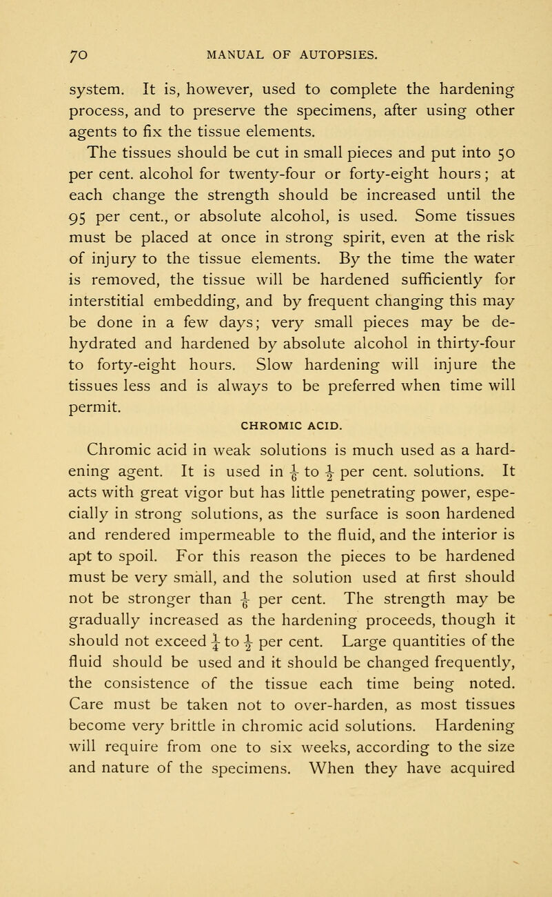 system. It is, however, used to complete the hardening process, and to preserve the specimens, after using other agents to fix the tissue elements. The tissues should be cut in small pieces and put into 50 per cent, alcohol for twenty-four or forty-eight hours; at each change the strength should be increased until the 95 per cent., or absolute alcohol, is used. Some tissues must be placed at once in strong spirit, even at the risk of injury to the tissue elements. By the time the water is removed, the tissue will be hardened sufficiently for interstitial embedding, and by frequent changing this may be done in a few days; very small pieces may be de- hydrated and hardened by absolute alcohol in thirty-four to forty-eight hours. Slow hardening will injure the tissues less and is always to be preferred when time will permit. CHROMIC ACID. Chromic acid in weak solutions is much used as a hard- ening agent. It is used in -J- to -J- per cent, solutions. It acts with great vigor but has little penetrating power, espe- cially in strong solutions, as the surface is soon hardened and rendered impermeable to the fluid, and the interior is apt to spoil. For this reason the pieces to be hardened must be very small, and the solution used at first should not be stronger than ^ per cent. The strength may be gradually increased as the hardening proceeds, though it should not exceed \ to \ per cent. Large quantities of the fluid should be used and it should be changed frequently, the consistence of the tissue each time being noted. Care must be taken not to over-harden, as most tissues become very brittle in chromic acid solutions. Hardening will require from one to six weeks, according to the size and nature of the specimens. When they have acquired