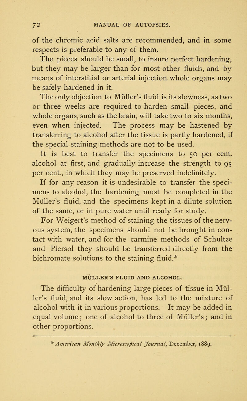 of the chromic acid salts are recommended, and in some respects is preferable to any of them. The pieces should be small, to insure perfect hardening, but they may be larger than for most other fluids, and by means of interstitial or arterial injection whole organs may be safely hardened in it. The only objection to Miiller's fluid is its slowness, as two or three weeks are required to harden small pieces, and whole organs, such as the brain, will take two to six months, even when injected. The process may be hastened by transferring to alcohol after the tissue is partly hardened, if the special staining methods are not to be used. It is best to transfer the specimens to 50 per cent, alcohol at first, and gradually increase the strength to 95 per cent., in which they may be preserved indefinitely. If for any reason it is undesirable to transfer the speci- mens to alcohol, the hardening must be completed in the Miiller's fluid, and the specimens kept in a dilute solution of the same, or in pure water until ready for study. For Weigert's method of staining the tissues of the nerv- ous system, the specimens should not be brought in con- tact with water, and for the carmine methods of Schultze and Piersol they should be transferred directly from the bichromate solutions to the staining fluid.* MULLER'S FLUID AND ALCOHOL. The difficulty of hardening large pieces of tissue in Miil- ler's fluid, and its slow action, has led to the mixture of alcohol with it in various proportions. It may be added in equal volume; one of alcohol to three of Miiller's; and in other proportions. * American Monthly Microscopical Journal, December, 1889.