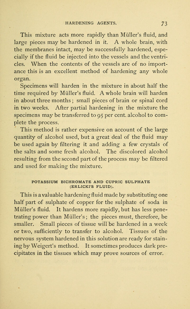 This mixture acts more rapidly than Muller's fluid, and large pieces may be hardened in it. A whole brain, with the membranes intact, may be successfully hardened, espe- cially if the fluid be injected into the vessels and the ventri- cles. When the contents of the vessels are of no import- ance this is an excellent method of hardening any whole organ. Specimens will harden in the mixture in about half the time required by Muller's fluid. A whole brain will harden in about three months ; small pieces of brain or spinal cord in two weeks. After partial hardening in the mixture the specimens may be transferred to 95 per cent, alcohol to com- plete the process. This method is rather expensive on account of the large quantity of alcohol used, but a great deal of the fluid may be used again by filtering it and adding a few crystals of the salts and some fresh alcohol. The discolored alcohol resulting from the second part of the process may be filtered and used for making the mixture. POTASSIUM BICHROMATE AND CUPRIC SULPHATE (ERLICKI'S FLUID). This is a valuable hardening fluid made by substituting one half part of sulphate of copper for the sulphate of soda in Muller's fluid. It hardens more rapidly, but has less pene- trating power than Muller's; the pieces must, therefore, be smaller. Small pieces of tissue will be hardened in a week or two, sufficiently to transfer to alcohol. Tissues of the nervous system hardened in this solution are ready for stain- ing by Weigert's method. It sometimes produces dark pre- cipitates in the tissues which may prove sources of error.