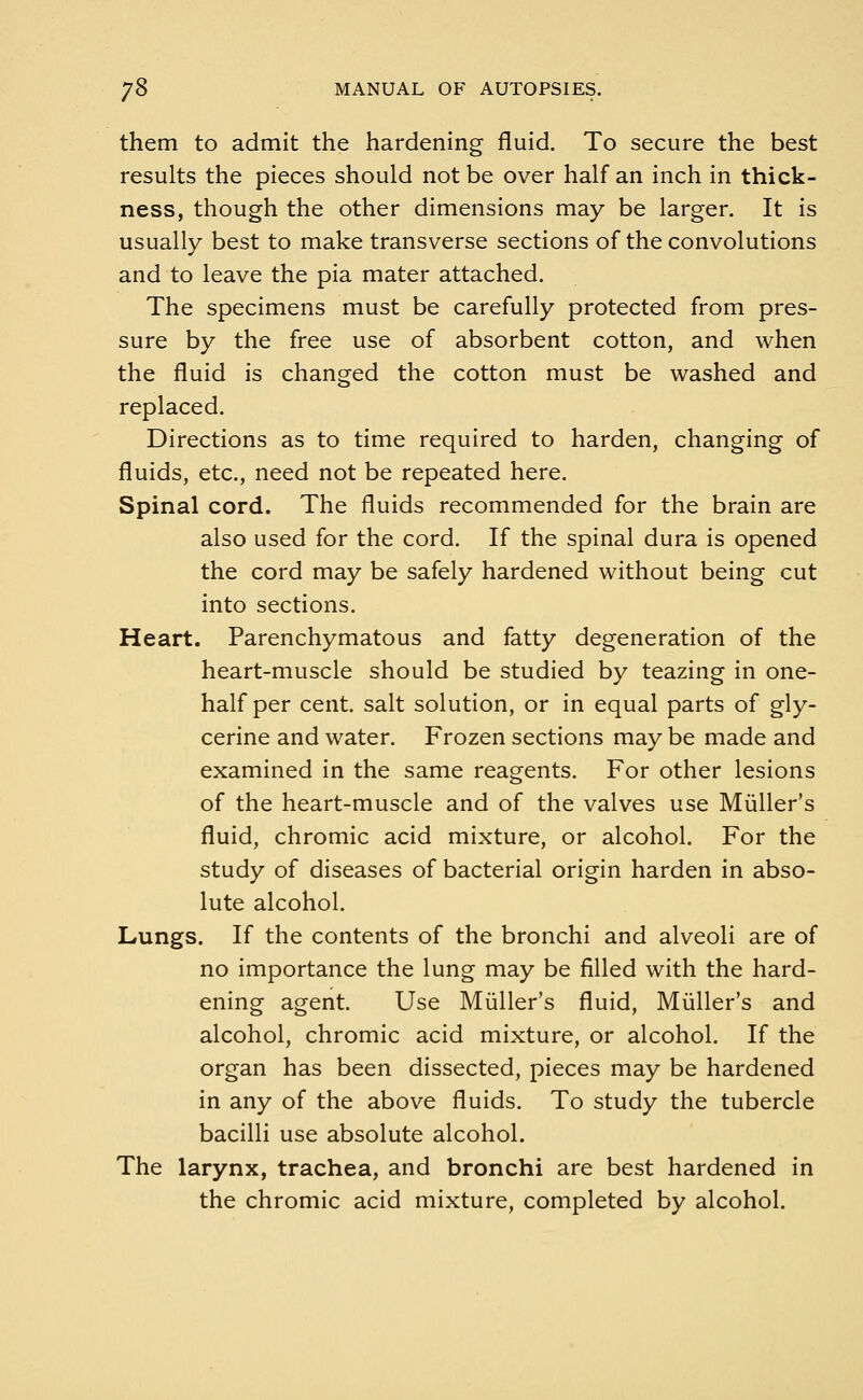 them to admit the hardening fluid. To secure the best results the pieces should not be over half an inch in thick- ness, though the other dimensions may be larger. It is usually best to make transverse sections of the convolutions and to leave the pia mater attached. The specimens must be carefully protected from pres- sure by the free use of absorbent cotton, and when the fluid is changed the cotton must be washed and replaced. Directions as to time required to harden, changing of fluids, etc., need not be repeated here. Spinal cord. The fluids recommended for the brain are also used for the cord. If the spinal dura is opened the cord may be safely hardened without being cut into sections. Heart. Parenchymatous and fatty degeneration of the heart-muscle should be studied by teazing in one- half per cent, salt solution, or in equal parts of gly- cerine and water. Frozen sections may be made and examined in the same reagents. For other lesions of the heart-muscle and of the valves use Miiller's fluid, chromic acid mixture, or alcohol. For the study of diseases of bacterial origin harden in abso- lute alcohol. Lungs. If the contents of the bronchi and alveoli are of no importance the lung may be filled with the hard- ening agent. Use Miiller's fluid, Miiller's and alcohol, chromic acid mixture, or alcohol. If the organ has been dissected, pieces may be hardened in any of the above fluids. To study the tubercle bacilli use absolute alcohol. The larynx, trachea, and bronchi are best hardened in the chromic acid mixture, completed by alcohol.