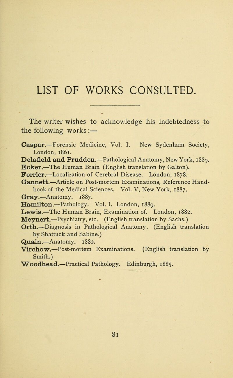 LIST OF WORKS CONSULTED The writer wishes to acknowledge his indebtedness to the following works :— Caspar.—Forensic Medicine, Vol. I. New Sydenham Society, London,1861. Delafield and Prudden.—Pathological Anatomy, New York, 1889. Ecker.—The Human Brain (English translation by Galton). Perrier.—Localization of Cerebral Disease. London, 1878. Gannett.—Article on Post-mortem Examinations, Reference Hand- book of the Medical Sciences. Vol. V, New York, 1887. Gray.—Anatomy. 1887. Hamilton.—Pathology. Vol. I. London, 1889. Lewis.—The Human Brain, Examination of. London, 1882. Meynert.—Psychiatry, etc. (English translation by Sachs.) Orth.—Diagnosis in Pathological Anatomy. (English translation by Shattuck and Sabine.) Quain.—Anatomy. 1882. Virchow.—Post-mortem Examinations. (English translation by Smith.) Woodhead.—Practical Pathology. Edinburgh, 1885.