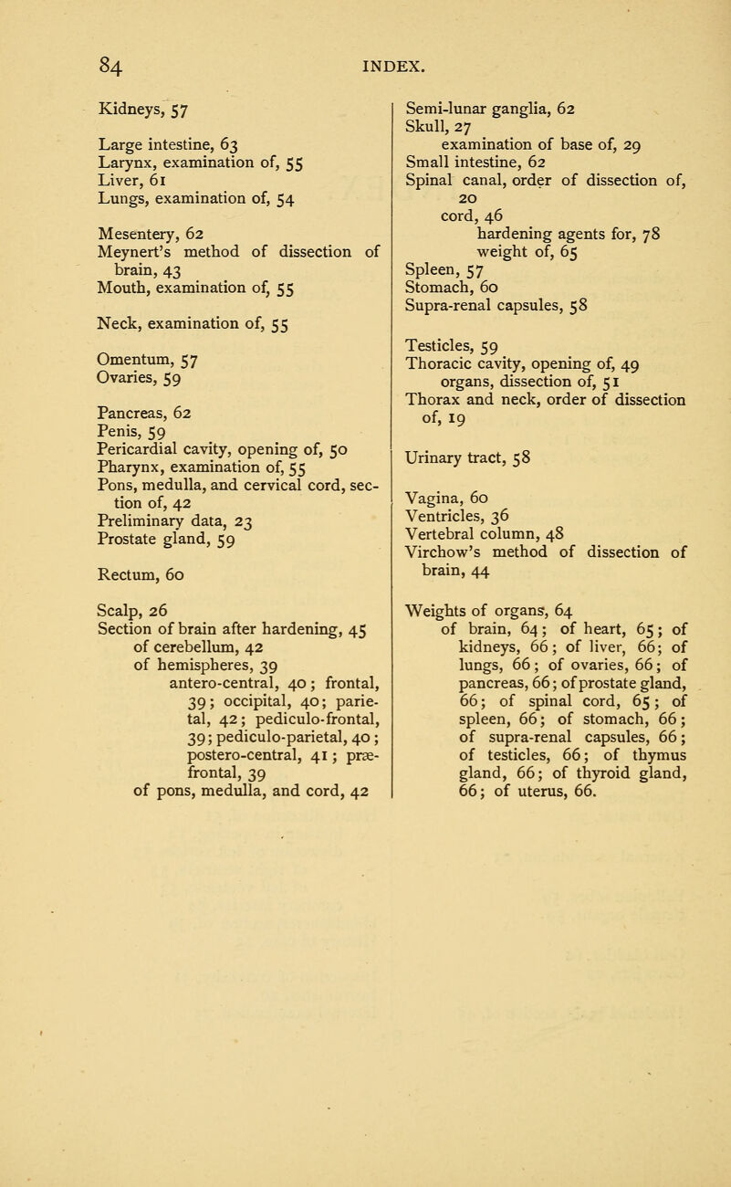 Kidneys, 57 Large intestine, 63 Larynx, examination of, 55 Liver, 61 Lungs, examination of, 54 Mesentery, 62 Meynert's method of dissection of brain, 43 Mouth, examination of, 55 Neck, examination of, 55 Omentum, 57 Ovaries, 59 Pancreas, 62 Penis, 59 Pericardial cavity, opening of, 50 Pharynx, examination of, 55 Pons, medulla, and cervical cord, sec- tion of, 42 Preliminary data, 23 Prostate gland, 59 Rectum, 60 Scalp, 26 Section of brain after hardening, 45 of cerebellum, 42 of hemispheres, 39 antero-central, 40; frontal, 39; occipital, 40; parie- tal, 42; pediculo-frontal, 39; pediculo-parietal, 40; postero-central, 41; pre- frontal, 39 of pons, medulla, and cord, 42 Semi-lunar ganglia, 62 Skull, 27 examination of base of, 29 Small intestine, 62 Spinal canal, order of dissection of, 20 cord, 46 hardening agents for, 78 weight of, 65 Spleen, 57 Stomach, 60 Supra-renal capsules, 58 Testicles, 59 Thoracic cavity, opening of, 49 organs, dissection of, 51 Thorax and neck, order of dissection of, 19 Urinary tract, 58 Vagina, 60 Ventricles, 36 Vertebral column, 48 Virchow's method of dissection of brain, 44 Weights of organs, 64 of brain, 64; of heart, 65; of kidneys, 66; of liver, 66; of lungs, 66; of ovaries, 66; of pancreas, 66; of prostate gland, 66; of spinal cord, 65; of spleen, 66; of stomach, 66; of supra-renal capsules, 66; of testicles, 66; of thymus gland, 66; of thyroid gland, 66; of uterus, 66.