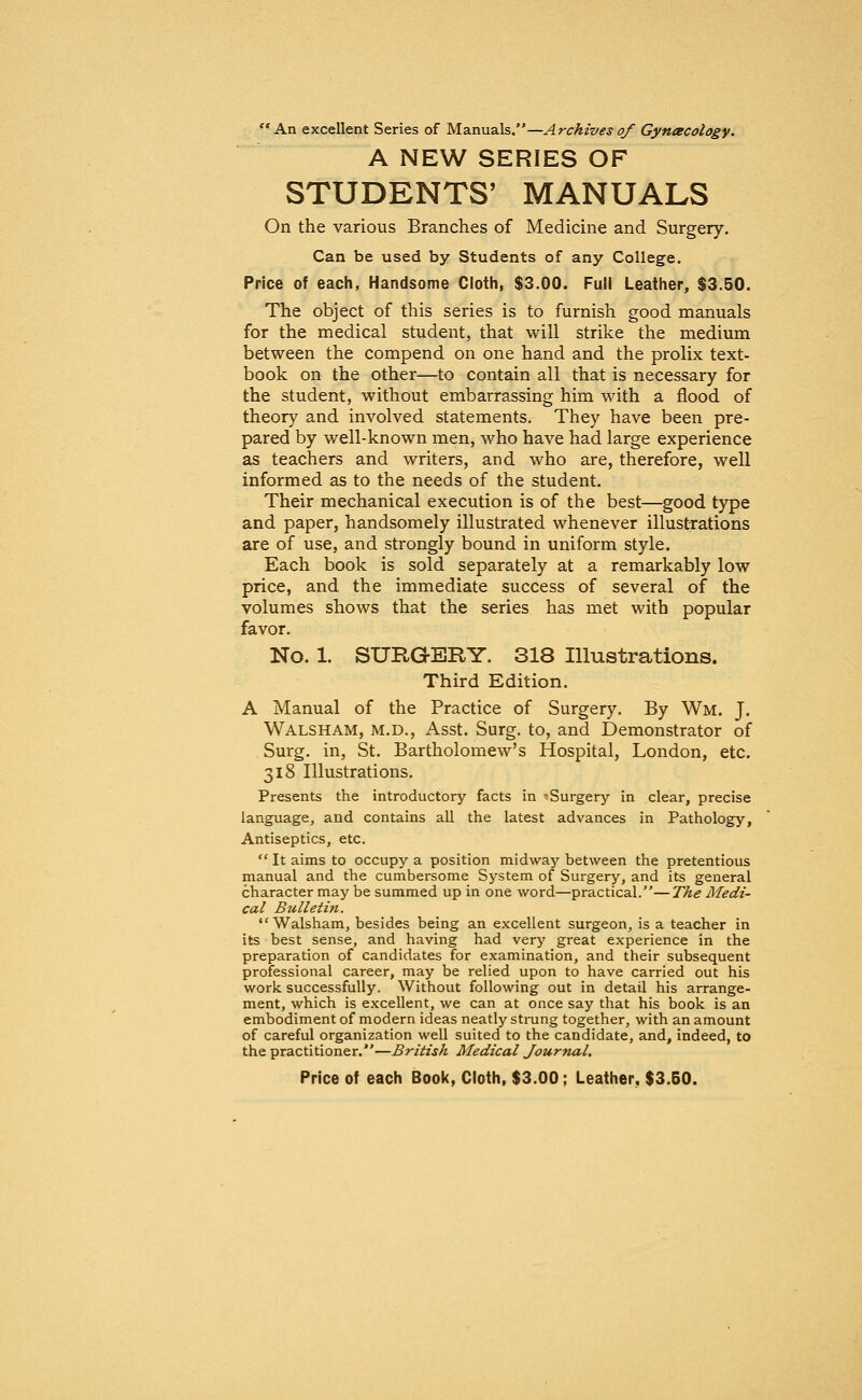 An excellent Series of Manuals.—Archives of Gynecology. A NEW SERIES OF STUDENTS' MANUALS On the various Branches of Medicine and Surgery. Can be used by Students of any College. Price of each, Handsome Cloth, $3.00. Full Leather, $3.50. The object of this series is to furnish good manuals for the medical student, that will strike the medium between the compend on one hand and the prolix text- book on the other—to contain all that is necessary for the student, without embarrassing him with a flood of theory and involved statements. They have been pre- pared by well-known men, who have had large experience as teachers and writers, and who are, therefore, well informed as to the needs of the student. Their mechanical execution is of the best—good type and paper, handsomely illustrated whenever illustrations are of use, and strongly bound in uniform style. Each book is sold separately at a remarkably low price, and the immediate success of several of the volumes shows that the series has met with popular favor. No. 1. SURGERY. 318 Illustrations. Third Edition. A Manual of the Practice of Surgery. By Wm. J. Walsham, m.d., Asst. Surg, to, and Demonstrator of Surg, in, St. Bartholomew's Hospital, London, etc. 318 Illustrations. Presents the introductory facts in -Surgery in clear, precise language, and contains all the latest advances in Pathology, Antiseptics, etc.  It aims to occupy a position midway between the pretentious manual and the cumbersome System of Surgery, and its general character may be summed up in one word—practical.—The Medi- cal Bulletin. Walsham, besides being an excellent surgeon, is a teacher in its best sense, and having had very great experience in the preparation of candidates for examination, and their subsequent professional career, may be relied upon to have carried out his work successfully. Without following out in detail his arrange- ment, which is excellent, we can at once say that his book is an embodiment of modern ideas neatly strung together, with an amount of careful organization well suited to the candidate, and, indeed, to the practitioner.—British Medical Journal.