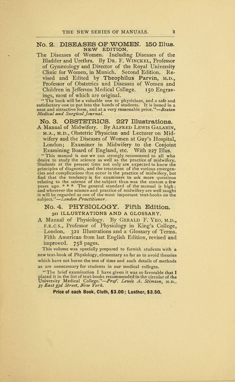 No. 2. DISEASES OF WOMEN. 150 Illus. NEW EDITION. The Diseases of Women. Including Diseases of the Bladder and Urethra. By Dr. F. Winckel, Professor of Gynaecology arid Director of the Royal University Clinic for Women, in Munich. Second Edition. Re- vised and Edited by Theophilus Parvin, M.D., Professor of Obstetrics and Diseases of Women and Children in Jefferson Medical College. 150 Engrav- ings, most of which are original.  The book will be a valuable one to physicians, and a safe and satisfactory one to put into the hands of students. It is issued in a neat and attractive form, and at a very reasonable price.—Boston Medical and Stirgical Journal. No. 3. OBSTETRICS. 227 Illustrations. A Manual of Midwifery. By Alfred Lewis Galabin, M.A., M.D., Obstetric Physician and Lecturer on Mid- wifery and the Diseases of Women at Guy's Hospital, London; Examiner in Midwifery to the Conjoint Examining Board of England, etc. With 227 Illus.  This manual is one we can strongly recommend to all who desire to study the science as well as the practice of midwifery. Students at the present time not only are expected to know the principles of diagnosis, and the treatment of the various emergen- cies and complications that occur in the practice of midwifery, but find that the tendency is for examiners to ask more questions relating to the science of the subject than was the custom a few years ago. * * * The general standard of the manual is high; and wherever the science and practice of midwifery are well taught it will be regarded as one of the most important text-books on the subj ect.—London Practitioner. No. 4. PHYSIOLOG-Y. Fifth Edition. 321 ILLUSTRATIONS AND A GLOSSARY. A Manual of Physiology. By Gerald F. Yeo, m.d., f.r.c.s., Professor of Physiology in King's College, London. 321 Illustrations and a Glossary of Terms. Fifth American from last English Edition, revised and improved. 758 pages. This volume was specially prepared to furnish students with a new text-book of Physiology, elementary so far as to avoid theories which have not borne the test of time and such details of methods as are unnecessary for students in our medical colleges. The brief examination I have given it was so favorable that I placed it in the list of text-books recommended in the circular of the University Medical College.—Prof. Lewis A. Stimson, m.d., 57 East 33d Street, New York.